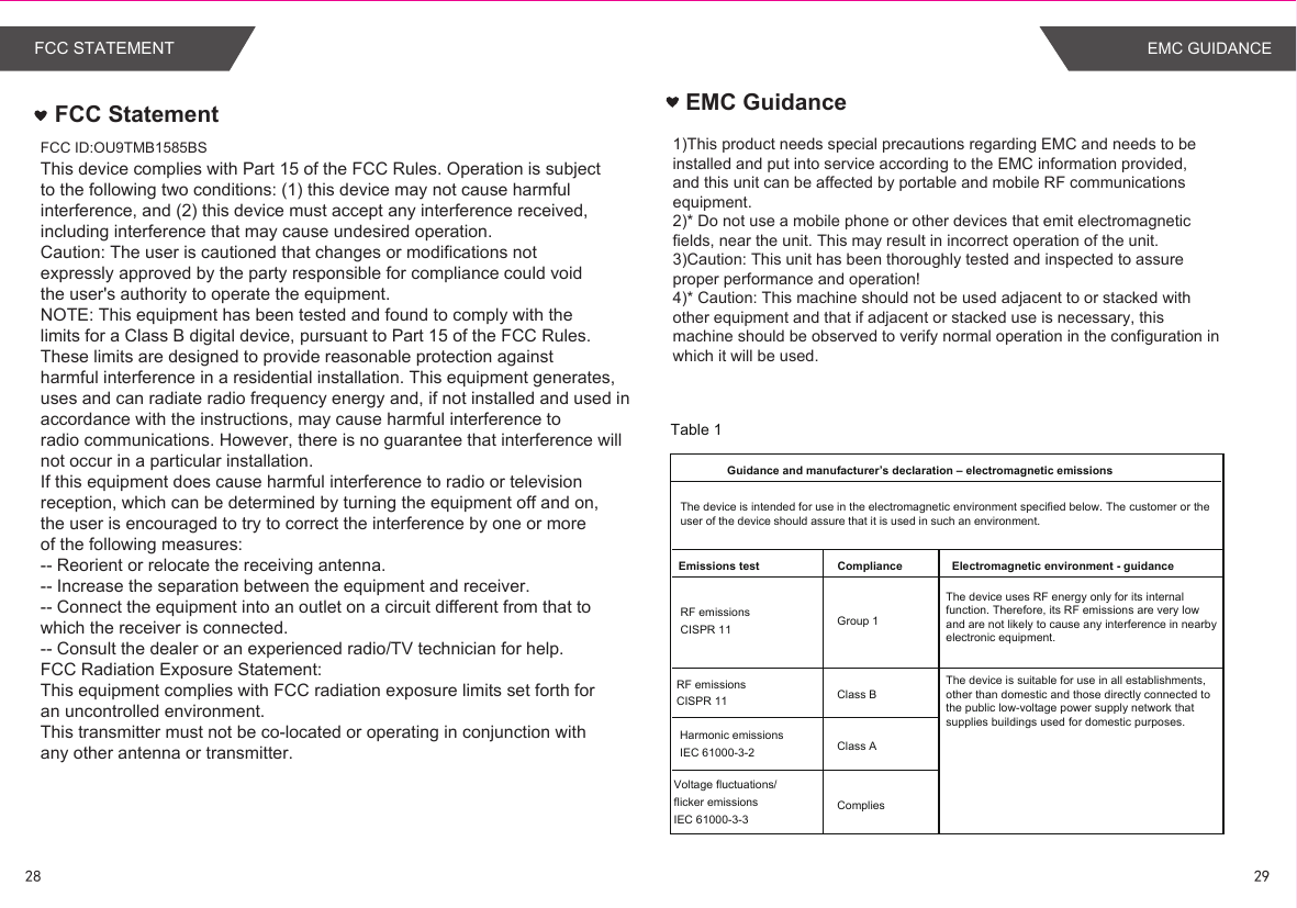 28 29EMC GUIDANCEThis device complies with Part 15 of the FCC Rules. Operation is subjectto the following two conditions: (1) this device may not cause harmfulinterference, and (2) this device must accept any interference received,including interference that may cause undesired operation.Caution: The user is cautioned that changes or modifications notexpressly approved by the party responsible for compliance could voidthe user&apos;s authority to operate the equipment.NOTE: This equipment has been tested and found to comply with thelimits for a Class B digital device, pursuant to Part 15 of the FCC Rules.These limits are designed to provide reasonable protection againstharmful interference in a residential installation. This equipment generates,uses and can radiate radio frequency energy and, if not installed and used inaccordance with the instructions, may cause harmful interference toradio communications. However, there is no guarantee that interference willnot occur in a particular installation.If this equipment does cause harmful interference to radio or televisionreception, which can be determined by turning the equipment off and on,the user is encouraged to try to correct the interference by one or moreof the following measures:-- Reorient or relocate the receiving antenna.-- Increase the separation between the equipment and receiver.-- Connect the equipment into an outlet on a circuit different from that towhich the receiver is connected.-- Consult the dealer or an experienced radio/TV technician for help.FCC Radiation Exposure Statement:This equipment complies with FCC radiation exposure limits set forth foran uncontrolled environment.This transmitter must not be co-located or operating in conjunction withany other antenna or transmitter.FCC StatementFCC ID:OU9TMB1585BSFCC STATEMENTEMC Guidance1)This product needs special precautions regarding EMC and needs to be installed and put into service according to the EMC information provided,and this unit can be affected by portable and mobile RF communications equipment.2)* Do not use a mobile phone or other devices that emit electromagnetic fields, near the unit. This may result in incorrect operation of the unit.3)Caution: This unit has been thoroughly tested and inspected to assure proper performance and operation!4)* Caution: This machine should not be used adjacent to or stacked with other equipment and that if adjacent or stacked use is necessary, this machine should be observed to verify normal operation in the configuration in which it will be used.Table 1 Guidance and manufacturer’s declaration – electromagnetic emissionsRF emissions CISPR 11 Group 1 Class B Class ACompliesComplianceHarmonic emissions IEC 61000-3-2Voltage fluctuations/ flicker emissions  IEC 61000-3-3  RF emissions CISPR 11Emissions test Electromagnetic environment - guidanceThe device is intended for use in the electromagnetic environment specified below. The customer or the user of the device should assure that it is used in such an environment.The device uses RF energy only for its internal function. Therefore, its RF emissions are very low and are not likely to cause any interference in nearby electronic equipment.The device is suitable for use in all establishments,other than domestic and those directly connected to the public low-voltage power supply network that supplies buildings used for domestic purposes.