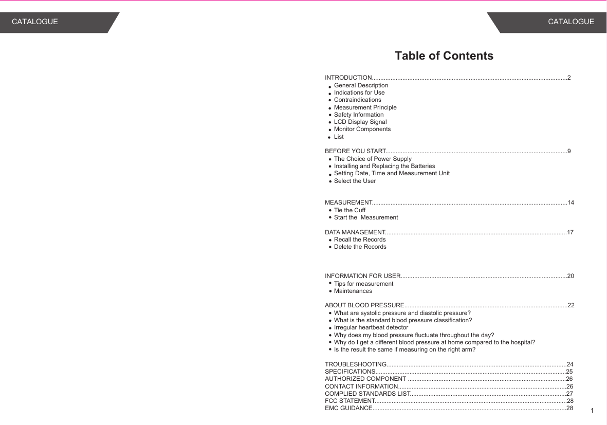 Table of ContentsINTRODUCTION...................................................................................................................2General DescriptionIndications for UseContraindicationsMeasurement PrincipleSafety InformationLCD Display SignalMonitor ComponentsList BEFORE YOU START...........................................................................................................9The Choice of Power SupplyInstalling and Replacing the BatteriesSetting Date, Time and Measurement UnitSelect the UserMEASUREMENT...................................................................................................................14Tie the CuffStart the  MeasurementDATA MANAGEMENT...........................................................................................................17Recall the RecordsDelete the RecordsINFORMATION FOR USER..................................................................................................20Tips for measurementMaintenancesABOUT BLOOD PRESSURE................................................................................................22What are systolic pressure and diastolic pressure?What is the standard blood pressure classification?Irregular heartbeat detectorWhy does my blood pressure fluctuate throughout the day?Why do I get a different blood pressure at home compared to the hospital?Is the result the same if measuring on the right arm?TROUBLESHOOTING..........................................................................................................24SPECIFICATIONS................................................................................................................25AUTHORIZED COMPONENT .............................................................................................26CONTACT INFORMATION...................................................................................................26COMPLIED STANDARDS LIST............................................................................................27FCC STATEMENT.................................................................................................................28EMC GUIDANCE..................................................................................................................28 1CATALOGUE CATALOGUE