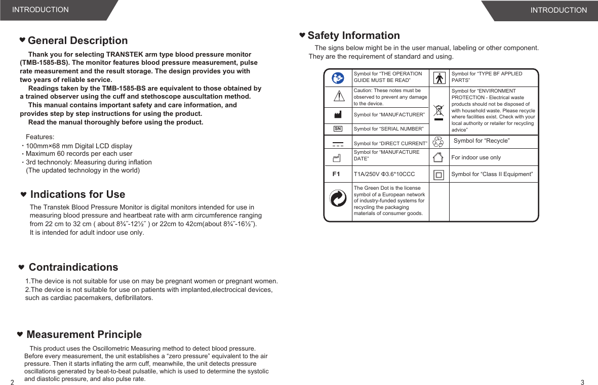 Safety InformationThe signs below might be in the user manual, labeling or other component. They are the requirement of standard and using.Measurement Principle   This product uses the Oscillometric Measuring method to detect blood pressure. Before every measurement, the unit establishes a “zero pressure” equivalent to the air pressure. Then it starts inflating the arm cuff, meanwhile, the unit detects pressure oscillations generated by beat-to-beat pulsatile, which is used to determine the systolic and diastolic pressure, and also pulse rate.General DescriptionIndications for UseThe Transtek Blood Pressure Monitor is digital monitors intended for use in measuring blood pressure and heartbeat rate with arm circumference ranging from 22 cm to 32 cm ( about 8¾˝-12½˝ ) or 22cm to 42cm(about 8¾˝-16½˝).It is intended for adult indoor use only.Symbol for “THE OPERATION GUIDE MUST BE READ”Symbol for “MANUFACTURER”Symbol for “SERIAL NUMBER”Symbol for “TYPE BF APPLIED PARTS”Symbol for “DIRECT CURRENT”Symbol for “ENVIRONMENT PROTECTION - Electrical waste products should not be disposed of with household waste. Please recycle where facilities exist. Check with your local authority or retailer for recycling advice”Symbol for “MANUFACTURE DATE” For indoor use onlyF1T1A/250V Φ3.6*10CCC Symbol for “Class II Equipment”Caution: These notes must be observed to prevent any damage to the device.SNThank you for selecting TRANSTEK arm type blood pressure monitor (TMB-1585-BS). The monitor features blood pressure measurement, pulse  rate measurement and the result storage. The design provides you with two years of reliable service.Readings taken by the TMB-1585-BS are equivalent to those obtained by  a trained observer using the cuff and stethoscope auscultation method.This manual contains important safety and care information, and  provides step by step instructions for using the product.Read the manual thoroughly before using the product.Features:  Maximum 60 records per each user3rd technonoly: Measuring during inflation (The updated technology in the world)100mm×68 mm Digital LCD display 1.The device is not suitable for use on may be pregnant women or pregnant women.2.The device is not suitable for use on patients with implanted,electrocical devices,such as cardiac pacemakers, defibrillators.Contraindications23INTRODUCTION INTRODUCTIONThe Green Dot is the license symbol of a European network of industry-funded systems for recycling the packaging materials of consumer goods.Symbol for “Recycle”