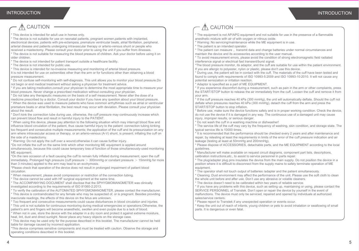 45INTRODUCTION INTRODUCTIONCAUTION* This device is intended for adult use in homes only. * The device is not suitable for use on neonatal patients, pregnant women,patients with implanted, electronical devices, patients with pre-eclampsia, premature ventricular beats, atrial fibrillation, peripheral, arterial disease and patients undergoing intravascular therapy or arterio-venous shunt or people who received a mastectomy. Please consult your doctor prior to using the unit if you suffer from illnesses.* The device is not suitable for measuring the blood pressure of children. Ask your doctor before using it on older children.* The device is not intended for patient transport outside a healthcare facility.* The device is not intended for public use.* This device is intended for no-invasive measuring and monitoring of arterial blood pressure.It is not intended for use on extremities other than the arm or for functions other than obtaining a blood pressure measurement.* Do not confuse self-monitoring with self-diagnosis. This unit allows you to monitor your blood pressure.Do not begin or end medical treatment without asking a physician for treatment advice.* If you are taking medication,consult your physician to determine the most appropriate time to measure your blood pressure. Never change a prescribed medication without consulting your physician.* Do not take any therapeutic measures on the basis of a self measurement. Never alter the dose of a medicine prescribed by a doctor. Consult your doctor if you have any question about your blood pressure.* When the device was used to measure patients who have common arrhythmias such as atrial or ventricular premature beats or atrial fibrillation, the best result may occur with deviation. Please consult your physician about the result.* Don&apos;t kink the connection tube during use, otherwise, the cuff pressure may continuously increase which can prevent blood flow and result in harmful injury to the PATIENT.* When using this device, please pay attention to the following situation which may interrupt blood flow and influence blood circulation of the patient, thus cause harmful injury to the patient: connection tubing kinking too frequent and consecutive multiple measurements; the application of the cuff and its pressurization on any arm where intravascular access or therapy, or an arterio-venous (A-V) shunt, is present; inflating the cuff on the side of a mastectomy.* Warning: Do not apply the cuff over a wound;otherwise it can cause further injury.*Do not inflate the cuff on the same limb which other monitoring ME equipment is applied around simultaneously, because this could cause temporary loss of function of those simultaneously-used monitoring ME equipment.*On the rare occasion of a fault causing the cuff to remain fully inflated during measurement, open the cuff immediately. Prolonged high pressure (cuff pressure ＞ 300mmHg or constant pressure ＞ 15mmHg for more than 3 minutes) applied to the arm may lead to an ecchymosis.*Please check that operation of the device does not result in prolonged impairment of patient blood circulation.* When measurement, please avoid compression or restriction of the connection tubing.* The device cannot be used with HF surgical equipment at the same time.* The ACCOMPANYING DOCUMENT shall disclose that the SPHYGMOMANOMETER was clinically investigated according to the requirements of ISO 81060-2:2013.* To verify the calibration of the AUTOMATED SPHYGMOMANOMETER, please contact the manufacturer.* This device is contraindicated for any female who may be suspected of, or is pregnant. Besides providing inaccurate readings, the effects of this device on the fetus are unknown.* Too frequent and consecutive measurements could cause disturbances in blood circulation and injuries.* This unit is not suitable for continuous monitoring during medical emergencies or operations.Otherwise, the patient’s arm and fingers will become anaesthetic, swollen and even purple due to a lack of blood.* When not in use, store the device with the adapter in a dry room and protect it against extreme moisture, heat, lint, dust and direct sunlight. Never place any heavy objects on the storage case.* This device may be used only for the purpose described in this booklet. The manufacturer cannot be held liable for damage caused by incorrect application.*This device comprises sensitive components and must be treated with caution. Observe the storage and operating conditions described in this booklet.CAUTION* The equipment is not AP/APG equipment and not suitable for use in the presence of a flammable anesthetic mixture with air of with oxygen or nitrous oxide.* Warning: No servicing/maintenance while the ME equipment is in use.* The patient is an intended operator.* The patient can measure ，transmit data and change batteries under normal circumstances and maintain the device and its accessories according to the user manual.* To avoid measurement errors, please avoid the condition of strong electromagnetic field radiated interference signal or electrical fast transient/burst signal.*The blood pressure monitor, its adaptor, and the cuff are suitable for use within the patient environment. If you are allergic to polyester, nylon or plastic, please don&apos;t use this device. * During use, the patient will be in contact with the cuff. The materials of the cuff have been tested and found to comply with requirements of ISO 10993-5:2009 and ISO 10993-10:2010. It will not cause any potential sensization or irritation reaction.* Adaptor is specified as a part of ME EQUIPMENT.* If you experience discomfort during a measurement, such as pain in the arm or other complaints, press the START/STOP button to release the air immediately from the cuff. Loosen the cuff and remove it from your arm.* If the cuff pressure reaches 40 kPa (300 mmHg), the unit will automatically deflate. Should the cuff not deflate when pressures reaches 40 kPa (300 mmHg), detach the cuff from the arm and press the START/STOP button to stop inflation.* Before use, make sure the device functions safely and is in proper working condition. Check the device, do not use the device if it is damaged in any way. The continuous use of a damaged unit may cause injury, improper results, or serious danger.* Do not wash the cuff in a washing machine or dishwasher!* The service life of the cuff may vary by the frequency of washing, skin condition, and storage state. The typical service life is 10000 times.* It is recommended that the performance should be checked every 2 years and after maintenance and repair, by retesting at least the requirements in limits of the error of the cuff pressure indication and air leakage (testing at least at 50mmHg and 200mmHg).* Please dispose of ACCESSORIES, detachable parts, and the ME EQUIPMENT according to the local guidelines.* Manufacturer will make available on request circuit diagrams, component part lists, descriptions, calibration instructions,etc., to assist to service personnel in parts repair.* The plug/adapter plug pins insulates the device from the main supply. Do not position the device in a position where it is difficult to disconnect from the supply mains to safely terminate operation of ME equipment.* The operator shall not touch output of batteries /adapter and the patient simultaneously.* Cleaning :Dust environment may affect the performance of the unit. Please use the soft cloth to clean the whole unit before and after use. Don’t use any abrasive or volatile cleaners.* The device doesn’t need to be calibrated within two years of reliable service.* If you have any problems with this device, such as setting up, maintaining or using, please contact the SERVICE PERSONNEL of Transtek. Don’t open or repair the device by yourself in the event of malfunctions. The device must only be serviced, repaired and opened by individuals at authorized sales/service centers.* Please report to Transtek if any unexpected operation or events occur.* Keep the unit out of reach of infants, young children or pets to avoid inhalation or swallowing of small parts. It is dangerous or even fatal.