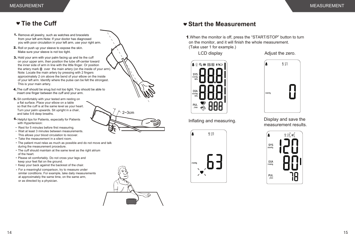 Tie the Cuff2~3cm1.4.Hold your arm with your palm facing up and tie the cuff on your upper arm, then position the tube off-center toward the inner side of arm in line with the little finger. Or position the artery mark      over  the main artery (on the inside of your arm). Note: Locate the main artery by pressing with 2 fingers approximately 2 cm above the bend of your elbow on the inside of your left arm. Identify where the pulse can be felt the strongest. This is your main artery.The cuff should be snug but not too tight. You should be able to insert one finger between the cuff and your arm.Remove all jewelry, such as watches and bracelets from your left arm.Note: If your doctor has diagnosed you with poor circulation in your left arm, use your right arm.Roll or push up your sleeve to expose the skin. Make sure your sleeve is not too tight.2.3.Sit comfortably with your tested arm resting on a flat surface. Place your elbow on a table so that the cuff is at the same level as your heart. Turn your palm upwards. Sit upright in a chair, and take 5-6 deep breaths.Rest for 5 minutes before first measuring.Wait at least 3 minutes between measurements. This allows your blood circulation to recover.The patient must relax as much as possible and do not move and talk during the measurement procedure.For a meaningful comparison, try to measure under similar conditions. For example, take daily measurements at approximately the same time, on the same arm, or as directed by a physician.5.6.Take the measurement in a silent room.The cuff should maintain at the same level as the right atrium of the heart.Please sit comfortably. Do not cross your legs and keep your feet flat on the ground.Keep your back against the backrest of the chair.Helpful tips for Patients, especially for Patients with Hypertension:Start the Measurement1.When the monitor is off, press the “START/STOP” button to turnon the monitor, and it will finish the whole measurement. (Take user 1 for example.) Adjust the zero. LCD displayInflating and measuring.  Display and save the measurement results. 1514MEASUREMENT MEASUREMENT