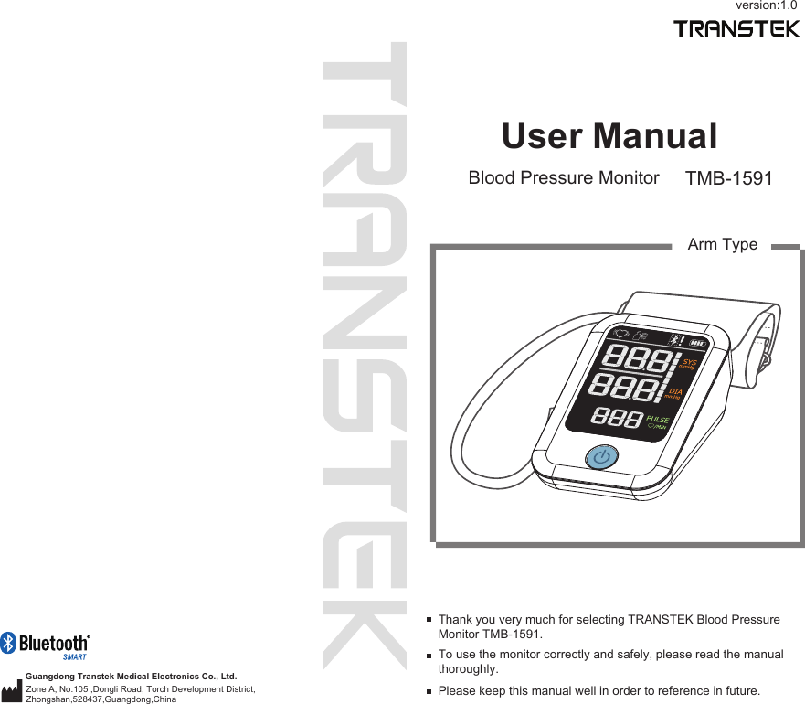 User ManualBlood Pressure Monitor TMB-1591To use the monitor correctly and safely, please read the manual thoroughly.Thank you very much for selecting TRANSTEK Blood Pressure Monitor TMB-1591.Please keep this manual well in order to reference in future.Arm TypeGuangdong Transtek Medical Electronics Co., Ltd.Zone A, No.105 ,Dongli Road, Torch Development District, Zhongshan,528437,Guangdong,China  version:1.0