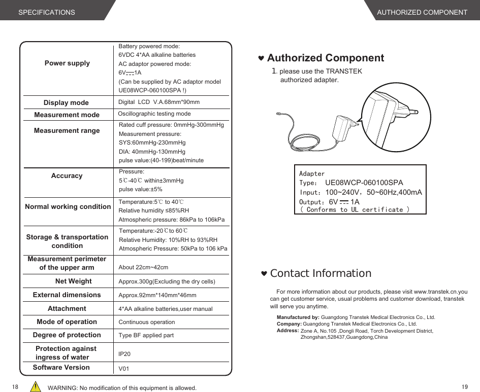 Power supplyBattery powered mode: 6VDC 4*AA alkaline batteriesAC adaptor powered mode:6V     1A(Can be supplied by AC adaptor model UE08WCP-060100SPA !)Display mode Digital  LCD  V.A.68mm*90mmMeasurement mode Oscillographic testing modeMeasurement rangeAccuracyNormal working conditionStorage &amp; transportationconditionMeasurement perimeterof the upper arm About 22cm~42cmNet Weight Approx.300g(Excluding the dry cells)External dimensionsAttachmentApprox.92mm*140mm*46mm4*AA alkaline batteries,user manual  Mode of operation Continuous operationDegree of protectionSoftware VersionType BF applied partProtection against ingress of waterV01WARNING: No modification of this equipment is allowed.IP20Rated cuff pressure: 0mmHg-300mmHgMeasurement pressure: SYS:60mmHg-230mmHgDIA: 40mmHg-130mmHg pulse value:(40-199)beat/minutePressure:5℃-40℃ within±3mmHg pulse value:±5%Temperature:-20℃to 60℃Relative Humidity: 10%RH to 93%RHAtmospheric Pressure: 50kPa to 106 kPaTemperature:5℃ to 40℃ Relative humidity ≤85%RHAtmospheric pressure: 86kPa to 106kPaAuthorized Component１.please use the TRANSTEK authorized adapter.Ｃｏｎｔａｃｔ　ＩｎｆｏｒｍａｔｉｏｎAdapterInput：100~240V，50~60Hz,400mAOutput：6V      1AType： UE08WCP-060100SPA( Conforms to UL certificate )For more information about our products, please visit www.transtek.cn.you can get customer service, usual problems and customer download, transtek will serve you anytime.Manufactured by:Company:Address:Guangdong Transtek Medical Electronics Co., Ltd.Zone A, No.105 ,Dongli Road, Torch Development District, Zhongshan,528437,Guangdong,China  Guangdong Transtek Medical Electronics Co., Ltd.SPECIFICATIONS AUTHORIZED COMPONENT1918