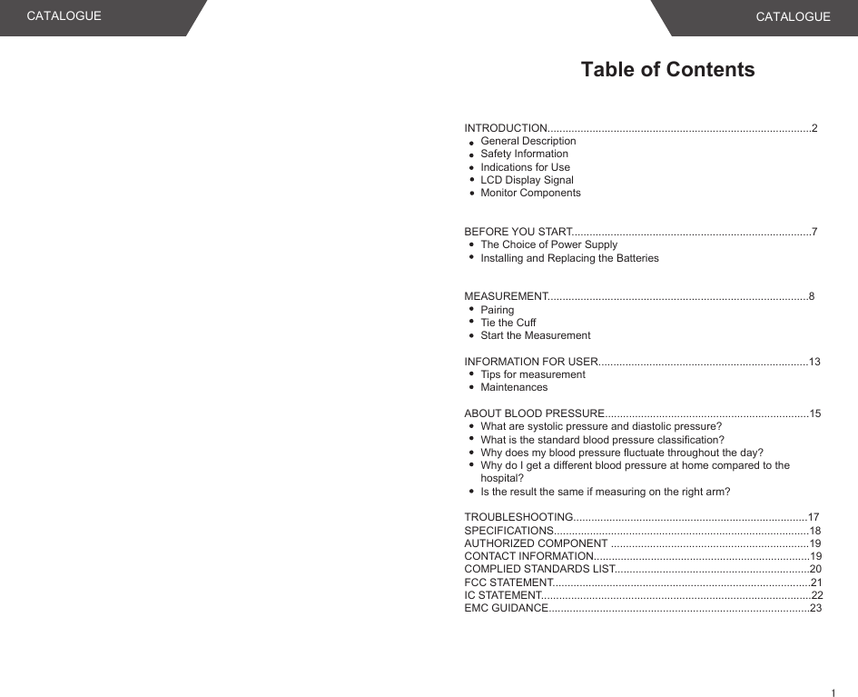 Table of ContentsINTRODUCTION........................................................................................2General DescriptionSafety InformationIndications for UseLCD Display SignalMonitor Components BEFORE YOU START................................................................................7The Choice of Power SupplyInstalling and Replacing the BatteriesMEASUREMENT.......................................................................................8PairingTie the CuffStart the MeasurementINFORMATION FOR USER......................................................................13Tips for measurementMaintenancesABOUT BLOOD PRESSURE....................................................................15What are systolic pressure and diastolic pressure?What is the standard blood pressure classification?Why does my blood pressure fluctuate throughout the day?Why do I get a different blood pressure at home compared to the    hospital?Is the result the same if measuring on the right arm?TROUBLESHOOTING..............................................................................17SPECIFICATIONS.....................................................................................18AUTHORIZED COMPONENT ..................................................................19CONTACT INFORMATION........................................................................19COMPLIED STANDARDS LIST.................................................................20FCC STATEMENT......................................................................................21IC STATEMENT..........................................................................................22EMC GUIDANCE.......................................................................................23CATALOGUE CATALOGUE1