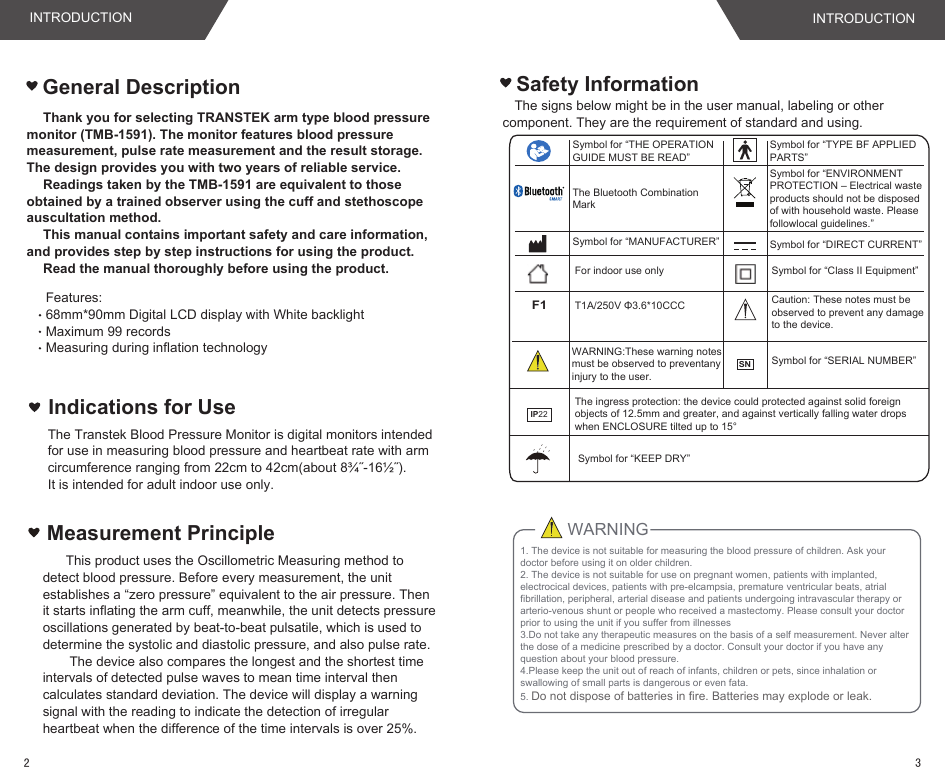 Thank you for selecting TRANSTEK arm type blood pressure monitor (TMB-1591). The monitor features blood pressure measurement, pulse rate measurement and the result storage. The design provides you with two years of reliable service.Readings taken by the TMB-1591 are equivalent to those obtained by a trained observer using the cuff and stethoscope auscultation method.This manual contains important safety and care information, and provides step by step instructions for using the product.Read the manual thoroughly before using the product.The signs below might be in the user manual, labeling or other component. They are the requirement of standard and using.Safety InformationFeatures:68mm*90mm Digital LCD display with White backlightMaximum 99 records Measuring during inflation technologyT1A/250V Φ3.6*10CCCF1For indoor use onlySymbol for “MANUFACTURER”Symbol for “TYPE BF APPLIED PARTS”Symbol for “ENVIRONMENT PROTECTION – Electrical waste products should not be disposed of with household waste. Please followlocal guidelines.”Symbol for “DIRECT CURRENT”Symbol for “Class II Equipment”Symbol for “THE OPERATION GUIDE MUST BE READ”General DescriptionThe Bluetooth Combination MarkCaution: These notes must be observed to prevent any damage to the device.Indications for UseThe Transtek Blood Pressure Monitor is digital monitors intended for use in measuring blood pressure and heartbeat rate with arm circumference ranging from 22cm to 42cm(about 8¾˝-16½˝). It is intended for adult indoor use only.IP22The ingress protection: the device could protected against solid foreign objects of 12.5mm and greater, and against vertically falling water drops when ENCLOSURE tilted up to 15° WARNING:These warning notes must be observed to preventany injury to the user.1. The device is not suitable for measuring the blood pressure of children. Ask your doctor before using it on older children. 2. The device is not suitable for use on pregnant women, patients with implanted, electrocical devices, patients with pre-elcampsia, premature ventricular beats, atrial fibrillation, peripheral, arterial disease and patients undergoing intravascular therapy or arterio-venous shunt or people who received a mastectomy. Please consult your doctor prior to using the unit if you suffer from illnesses3.Do not take any therapeutic measures on the basis of a self measurement. Never alter the dose of a medicine prescribed by a doctor. Consult your doctor if you have any question about your blood pressure.4.Please keep the unit out of reach of infants, children or pets, since inhalation or swallowing of small parts is dangerous or even fata.5. Do not dispose of batteries in fire. Batteries may explode or leak.WARNINGMeasurement Principle   This product uses the Oscillometric Measuring method to detect blood pressure. Before every measurement, the unit establishes a “zero pressure” equivalent to the air pressure. Then it starts inflating the arm cuff, meanwhile, the unit detects pressure oscillations generated by beat-to-beat pulsatile, which is used to determine the systolic and diastolic pressure, and also pulse rate.    The device also compares the longest and the shortest time intervals of detected pulse waves to mean time interval then calculates standard deviation. The device will display a warning signal with the reading to indicate the detection of irregular heartbeat when the difference of the time intervals is over 25%.Symbol for “KEEP DRY”INTRODUCTION INTRODUCTION32Symbol for “SERIAL NUMBER”SN