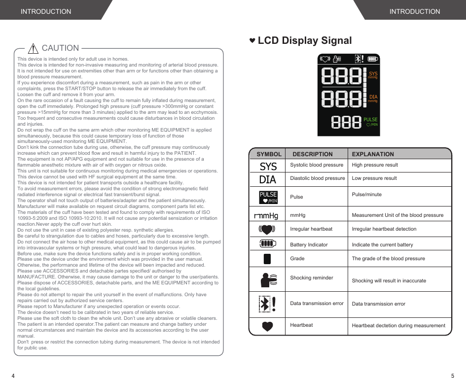 This device is intended only for adult use in homes.This device is intended for non-invasive measuring and monitoring of arterial blood pressure. It is not intended for use on extremities other than arm or for functions other than obtaining a blood pressure measurement.If you experience discomfort during a measurement, such as pain in the arm or other complaints, press the START/STOP button to release the air immediately from the cuff. Loosen the cuff and remove it from your arm. On the rare occasion of a fault causing the cuff to remain fully inflated during measurement, open the cuff immediately. Prolonged high pressure (cuff pressure &gt;300mmHg or constant pressure &gt;15mmHg for more than 3 minutes) applied to the arm may lead to an ecchymosis.Too frequent and consecutive measurements could cause disturbances in blood circulation and injuries.Do not wrap the cuff on the same arm which other monitoring ME EQUIPMENT is applied simultaneously, because this could cause temporary loss of function of those simultaneously-used monitoring ME EQUIPMENT.Don’t kink the connection tube during use, otherwise, the cuff pressure may continuously increase which can prevent blood flow and result in harmful injury to the PATIENT.The equipment is not AP/APG equipment and not suitable for use in the presence of a flammable anesthetic mixture with air of with oxygen or nitrous oxide.This unit is not suitable for continuous monitoring during medical emergencies or operations. This device cannot be used with HF surgical equipment at the same time.This device is not intended for patient transports outside a healthcare facility.To avoid measurement errors, please avoid the condition of strong electromagnetic field radiated interference signal or electrical fast transient/burst signal.The operator shall not touch output of batteries/adapter and the patient simultaneously.Manufacturer will make available on request circuit diagrams, component parts list etc.The materials of the cuff have been tested and found to comply with requirements of ISO 10993-5:2009 and ISO 10993-10:2010. It will not cause any potential sensization or irritation reaction.Never apply the cuff over hurt skin.Do not use the unit in case of existing polyester resp. synthetic allergies.Be careful to strangulation due to cables and hoses, particularly due to excessive length.Do not connect the air hose to other medical equipment, as this could cause air to be pumped into intravascular systems or high pressure, what could lead to dangerous injuries.Before use, make sure the device functions safely and is in proper working condition.Please use the device under the environment which was provided in the user manual. Otherwise, the performance and lifetime of the device will been impacted and reduced.Please use ACCESSORIES and detachable partes specified/ authorised by MANUFACTURE. Otherwise, it may cause damage to the unit or danger to the user/patients.Please dispose of ACCESSORIES, detachable parts, and the ME EQUIPMENT according to the local guidelines.Please do not attempt to repair the unit yourself in the event of malfunctions. Only have repairs carried out by authorized service centers. Please report to Manufacturer if any unexpected operation or events occur.The device doesn’t need to be calibrated in two years of reliable service.Please use the soft cloth to clean the whole unit. Don’t use any abrasive or volatile cleaners.The patient is an intended operator.The patient can measure and change battery under normal circumstances and maintain the device and its accessories according to the user manual.Don&apos;t  press or restrict the connection tubing during measurement. The device is not intended for public use.CAUTION LCD Display SignalSYMBOL DESCRIPTIONSystolic blood pressure High pressure resultDiastolic blood pressure Low pressure resultEXPLANATIONPulse Pulse/minutemmHg Measurement Unit of the blood pressureBattery Indicator Indicate the current battery Irregular heartbeat detectionIrregular heartbeatGradeHeartbeat Heartbeat dectetion during measurementThe grade of the blood pressureData transmission errorShocking reminder Shocking will result in inaccurateSYSmmHgPULSE  /MINmmHgDIAData transmission errorINTRODUCTIONINTRODUCTION54
