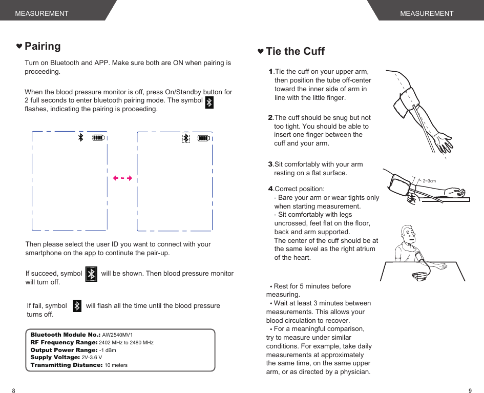 Rest for 5 minutes before measuring.Wait at least 3 minutes between measurements. This allows your blood circulation to recover.For a meaningful comparison, try to measure under similar conditions. For example, take daily measurements at approximately the same time, on the same upper arm, or as directed by a physician.Tie the Cuff1.Tie the cuff on your upper arm, then position the tube off-center toward the inner side of arm in line with the little finger.2.The cuff should be snug but not too tight. You should be able to insert one finger between the cuff and your arm.3.Sit comfortably with your arm resting on a flat surface. 2~3cm4.Correct position:   - Bare your arm or wear tights only when starting measurement.   - Sit comfortably with legs uncrossed, feet flat on the floor, back and arm supported.   The center of the cuff should be at the same level as the right atrium of the heart.When the blood pressure monitor is off, press On/Standby button for 2 full seconds to enter bluetooth pairing mode. The symbol        flashes, indicating the pairing is proceeding.  Turn on Bluetooth and APP. Make sure both are ON when pairing is proceeding.Then please select the user ID you want to connect with your smartphone on the app to continute the pair-up.If succeed, symbol          will be shown. Then blood pressure monitor will turn off.If fail, symbol          will flash all the time until the blood pressure turns off. PairingBluetooth Module No.: AW2540MV1RF Frequency Range: 2402 MHz to 2480 MHzOutput Power Range: -1 dBmSupply Voltage: 2V-3.6 VTransmitting Distance: 10 metersMEASUREMENT MEASUREMENT98