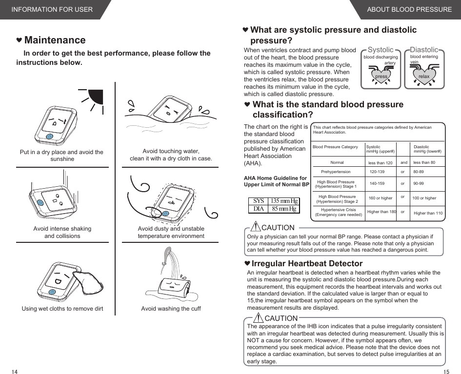 MaintenanceIn order to get the best performance, please follow the instructions below.Put in a dry place and avoid the sunshineAvoid intense shakingand collisionsUsing wet cloths to remove dirtAvoid touching water,clean it with a dry cloth in case.Avoid dusty and unstabletemperature environmentAvoid washing the cuffWhat are systolic pressure and diastolic pressure? pressartery veinblood dischargingSystolicrelaxblood enteringDiastolic  What is the standard blood pressure classification?Irregular Heartbeat DetectorCAUTIONCAUTIONBlood Pressure CategoryNormalPrehypertensionHigh Blood Pressure(Hypertension) Stage 1High Blood Pressure(Hypertension) Stage 2Hypertensive Crisis(Emergency care needed)SystolicmmHg (upper#)DiastolicmmHg (lower#)less than 120120-139140-159160 or higherHigher than 180andororororless than 8080-8990-99100 or higherHigher than 110This chart reflects blood pressure categories defined by American Heart Association.AHA Home Guideline for Upper Limit of Normal BPSYS 135 mm HgDIA 85 mm HgWhen ventricles contract and pump blood out of the heart, the blood pressure reaches its maximum value in the cycle, which is called systolic pressure. When the ventricles relax, the blood pressure reaches its minimum value in the cycle, which is called diastolic pressure.The chart on the right is the standard blood pressure classification published by American Heart Association (AHA).The appearance of the IHB icon indicates that a pulse irregularity consistent with an irregular heartbeat was detected during measurement. Usually this is NOT a cause for concern. However, if the symbol appears often, we recommend you seek medical advice. Please note that the device does not replace a cardiac examination, but serves to detect pulse irregularities at an early stage.An irregular heartbeat is detected when a heartbeat rhythm varies while the unit is measuring the systolic and diastolic blood pressure.During each measurement, this equipment records the heartbeat intervals and works out the standard deviation. If the calculated value is larger than or equal to 15,the irregular heartbeat symbol appears on the symbol when the measurement results are displayed.Only a physician can tell your normal BP range. Please contact a physician if your measuring result falls out of the range. Please note that only a physician can tell whether your blood pressure value has reached a dangerous point.INFORMATION FOR USER ABOUT BLOOD PRESSURE1514