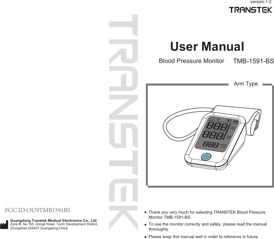 User ManualBlood Pressure Monitor TMB-1591-BSTo use the monitor correctly and safely, please read the manual thoroughly.Thank you very much for selecting TRANSTEK Blood Pressure Monitor TMB-1591-BS.Please keep this manual well in order to reference in future.Arm Typeversion:1.0Guangdong Transtek Medical Electronics Co., Ltd.Zone B, No.105 ,Dongli Road, Torch Development District, Zhongshan,528437,Guangdong,China  FCC ID:OU9TMB1591BS