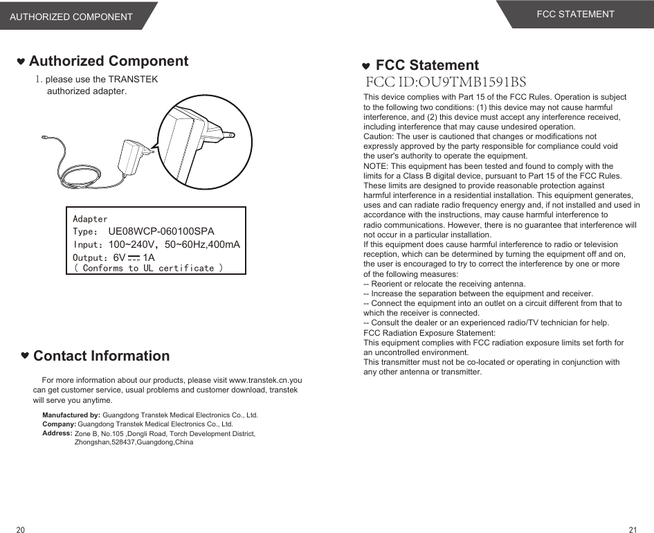 Authorized Component1.please use the TRANSTEK authorized adapter.Contact InformationAdapterInput：100~240V，50~60Hz,400mAOutput：6V      1AType： UE08WCP-060100SPA( Conforms to UL certificate )For more information about our products, please visit www.transtek.cn.you can get customer service, usual problems and customer download, transtek will serve you anytime.Manufactured by:Company:Address:Guangdong Transtek Medical Electronics Co., Ltd.Zone B, No.105 ,Dongli Road, Torch Development District, Zhongshan,528437,Guangdong,China  Guangdong Transtek Medical Electronics Co., Ltd.FCC ID:OU9TMB1591BSThis device complies with Part 15 of the FCC Rules. Operation is subjectto the following two conditions: (1) this device may not cause harmfulinterference, and (2) this device must accept any interference received,including interference that may cause undesired operation.Caution: The user is cautioned that changes or modifications notexpressly approved by the party responsible for compliance could voidthe user&apos;s authority to operate the equipment.NOTE: This equipment has been tested and found to comply with thelimits for a Class B digital device, pursuant to Part 15 of the FCC Rules.These limits are designed to provide reasonable protection againstharmful interference in a residential installation. This equipment generates,uses and can radiate radio frequency energy and, if not installed and used inaccordance with the instructions, may cause harmful interference toradio communications. However, there is no guarantee that interference willnot occur in a particular installation.If this equipment does cause harmful interference to radio or televisionreception, which can be determined by turning the equipment off and on,the user is encouraged to try to correct the interference by one or moreof the following measures:-- Reorient or relocate the receiving antenna.-- Increase the separation between the equipment and receiver.-- Connect the equipment into an outlet on a circuit different from that towhich the receiver is connected.-- Consult the dealer or an experienced radio/TV technician for help.FCC Radiation Exposure Statement:This equipment complies with FCC radiation exposure limits set forth foran uncontrolled environment.This transmitter must not be co-located or operating in conjunction withany other antenna or transmitter.FCC StatementFCC STATEMENTAUTHORIZED COMPONENT2120