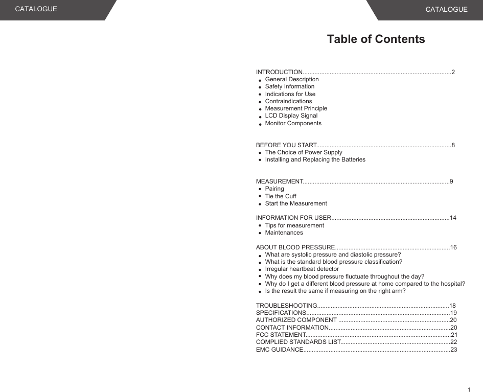 Table of ContentsINTRODUCTION........................................................................................2General DescriptionSafety InformationIndications for UseContraindicationsMeasurement PrincipleLCD Display SignalMonitor Components BEFORE YOU START................................................................................8The Choice of Power SupplyInstalling and Replacing the BatteriesMEASUREMENT.......................................................................................9PairingTie the CuffStart the MeasurementINFORMATION FOR USER......................................................................14Tips for measurementMaintenancesABOUT BLOOD PRESSURE....................................................................16What are systolic pressure and diastolic pressure?What is the standard blood pressure classification?Irregular heartbeat detectorWhy does my blood pressure fluctuate throughout the day?Why do I get a different blood pressure at home compared to the hospital?Is the result the same if measuring on the right arm?TROUBLESHOOTING..............................................................................18SPECIFICATIONS.....................................................................................19AUTHORIZED COMPONENT ..................................................................20CONTACT INFORMATION........................................................................20FCC STATEMENT......................................................................................21COMPLIED STANDARDS LIST.................................................................22EMC GUIDANCE.......................................................................................23CATALOGUE CATALOGUE1