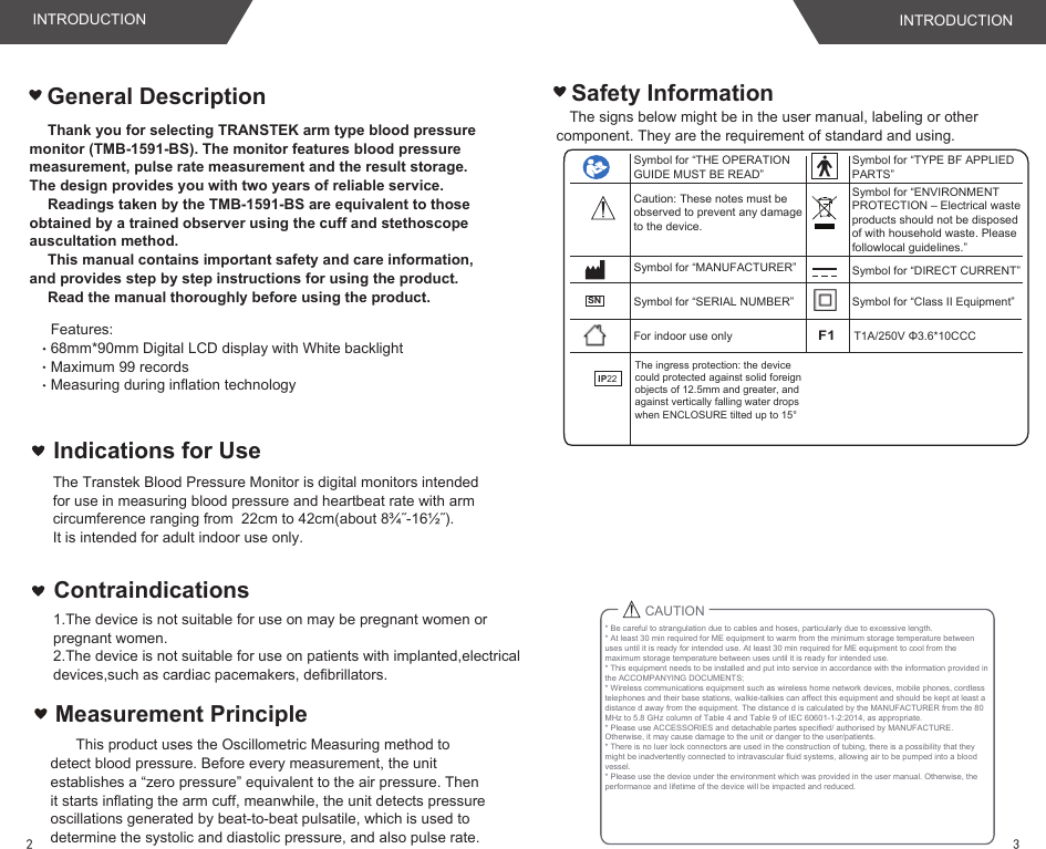 Thank you for selecting TRANSTEK arm type blood pressure monitor (TMB-1591-BS). The monitor features blood pressure measurement, pulse rate measurement and the result storage. The design provides you with two years of reliable service.Readings taken by the TMB-1591-BS are equivalent to those obtained by a trained observer using the cuff and stethoscope auscultation method.This manual contains important safety and care information, and provides step by step instructions for using the product.Read the manual thoroughly before using the product.The signs below might be in the user manual, labeling or other component. They are the requirement of standard and using.Safety InformationFeatures:68mm*90mm Digital LCD display with White backlightMaximum 99 records Measuring during inflation technologyT1A/250V Φ3.6*10CCCF1For indoor use onlySymbol for “MANUFACTURER”Symbol for “SERIAL NUMBER”Symbol for “TYPE BF APPLIED PARTS”Symbol for “ENVIRONMENT PROTECTION – Electrical waste products should not be disposed of with household waste. Please followlocal guidelines.”Symbol for “DIRECT CURRENT”Symbol for “Class II Equipment”Symbol for “THE OPERATION GUIDE MUST BE READ”General DescriptionCaution: These notes must be observed to prevent any damage to the device.Indications for UseThe Transtek Blood Pressure Monitor is digital monitors intended for use in measuring blood pressure and heartbeat rate with arm circumference ranging from  22cm to 42cm(about 8¾˝-16½˝). It is intended for adult indoor use only.IP22The ingress protection: the device could protected against solid foreign objects of 12.5mm and greater, and against vertically falling water drops when ENCLOSURE tilted up to 15° SNCAUTION* Be careful to strangulation due to cables and hoses, particularly due to excessive length.* At least 30 min required for ME equipment to warm from the minimum storage temperature between uses until it is ready for intended use. At least 30 min required for ME equipment to cool from the maximum storage temperature between uses until it is ready for intended use.* This equipment needs to be installed and put into service in accordance with the information provided in the ACCOMPANYING DOCUMENTS;* Wireless communications equipment such as wireless home network devices, mobile phones, cordless telephones and their base stations, walkie-talkies can affect this equipment and should be kept at least a distance d away from the equipment. The distance d is calculated by the MANUFACTURER from the 80 MHz to 5.8 GHz column of Table 4 and Table 9 of IEC 60601-1-2:2014, as appropriate.* Please use ACCESSORIES and detachable partes specified/ authorised by MANUFACTURE. Otherwise, it may cause damage to the unit or danger to the user/patients.* There is no luer lock connectors are used in the construction of tubing, there is a possibility that they might be inadvertently connected to intravascular fluid systems, allowing air to be pumped into a blood vessel.* Please use the device under the environment which was provided in the user manual. Otherwise, the performance and lifetime of the device will be impacted and reduced.INTRODUCTION INTRODUCTION32Measurement Principle   This product uses the Oscillometric Measuring method to detect blood pressure. Before every measurement, the unit establishes a “zero pressure” equivalent to the air pressure. Then it starts inflating the arm cuff, meanwhile, the unit detects pressure oscillations generated by beat-to-beat pulsatile, which is used to determine the systolic and diastolic pressure, and also pulse rate.1.The device is not suitable for use on may be pregnant women or pregnant women.2.The device is not suitable for use on patients with implanted,electrical devices,such as cardiac pacemakers, defibrillators.Contraindications