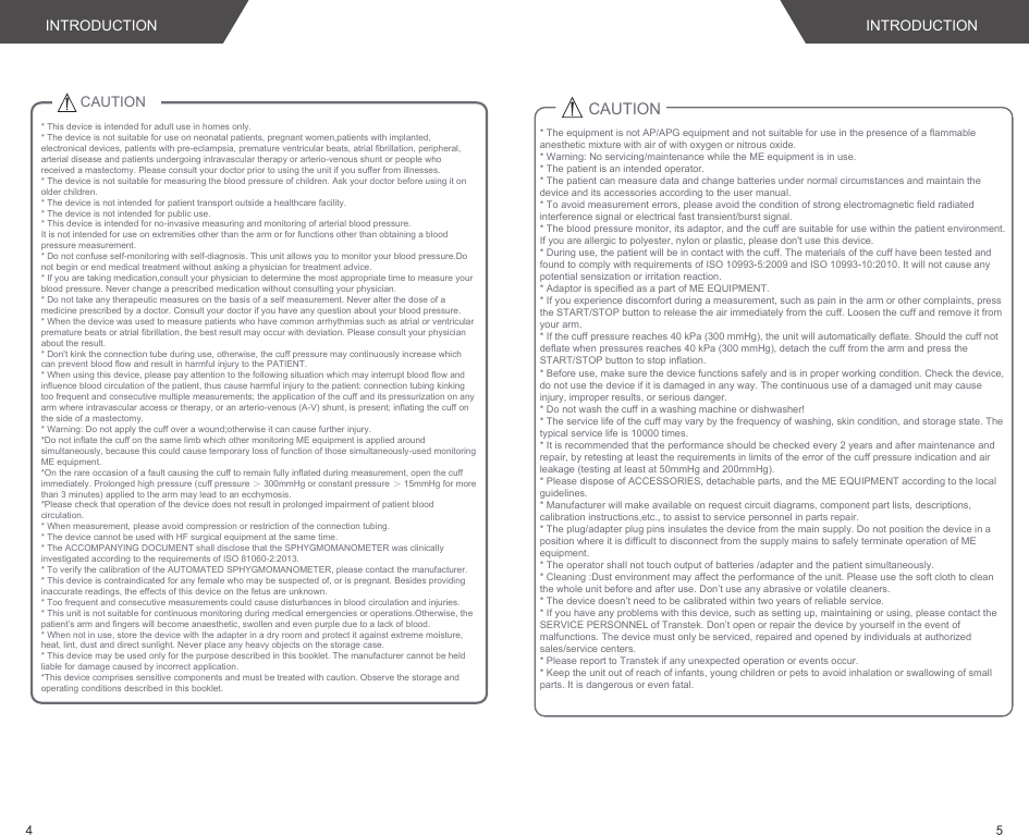 INTRODUCTIONCAUTION* This device is intended for adult use in homes only. * The device is not suitable for use on neonatal patients, pregnant women,patients with implanted, electronical devices, patients with pre-eclampsia, premature ventricular beats, atrial fibrillation, peripheral, arterial disease and patients undergoing intravascular therapy or arterio-venous shunt or people who received a mastectomy. Please consult your doctor prior to using the unit if you suffer from illnesses.* The device is not suitable for measuring the blood pressure of children. Ask your doctor before using it on older children.* The device is not intended for patient transport outside a healthcare facility.* The device is not intended for public use.* This device is intended for no-invasive measuring and monitoring of arterial blood pressure.It is not intended for use on extremities other than the arm or for functions other than obtaining a blood pressure measurement.* Do not confuse self-monitoring with self-diagnosis. This unit allows you to monitor your blood pressure.Do not begin or end medical treatment without asking a physician for treatment advice.* If you are taking medication,consult your physician to determine the most appropriate time to measure your blood pressure. Never change a prescribed medication without consulting your physician.* Do not take any therapeutic measures on the basis of a self measurement. Never alter the dose of a medicine prescribed by a doctor. Consult your doctor if you have any question about your blood pressure.* When the device was used to measure patients who have common arrhythmias such as atrial or ventricular premature beats or atrial fibrillation, the best result may occur with deviation. Please consult your physician about the result.* Don&apos;t kink the connection tube during use, otherwise, the cuff pressure may continuously increase which can prevent blood flow and result in harmful injury to the PATIENT.* When using this device, please pay attention to the following situation which may interrupt blood flow and influence blood circulation of the patient, thus cause harmful injury to the patient: connection tubing kinking too frequent and consecutive multiple measurements; the application of the cuff and its pressurization on any arm where intravascular access or therapy, or an arterio-venous (A-V) shunt, is present; inflating the cuff on the side of a mastectomy.* Warning: Do not apply the cuff over a wound;otherwise it can cause further injury.*Do not inflate the cuff on the same limb which other monitoring ME equipment is applied around simultaneously, because this could cause temporary loss of function of those simultaneously-used monitoring ME equipment.*On the rare occasion of a fault causing the cuff to remain fully inflated during measurement, open the cuff immediately. Prolonged high pressure (cuff pressure ＞ 300mmHg or constant pressure ＞ 15mmHg for more than 3 minutes) applied to the arm may lead to an ecchymosis.*Please check that operation of the device does not result in prolonged impairment of patient blood circulation.* When measurement, please avoid compression or restriction of the connection tubing.* The device cannot be used with HF surgical equipment at the same time.* The ACCOMPANYING DOCUMENT shall disclose that the SPHYGMOMANOMETER was clinically investigated according to the requirements of ISO 81060-2:2013.* To verify the calibration of the AUTOMATED SPHYGMOMANOMETER, please contact the manufacturer.* This device is contraindicated for any female who may be suspected of, or is pregnant. Besides providing inaccurate readings, the effects of this device on the fetus are unknown.* Too frequent and consecutive measurements could cause disturbances in blood circulation and injuries.* This unit is not suitable for continuous monitoring during medical emergencies or operations.Otherwise, the patient’s arm and fingers will become anaesthetic, swollen and even purple due to a lack of blood.* When not in use, store the device with the adapter in a dry room and protect it against extreme moisture, heat, lint, dust and direct sunlight. Never place any heavy objects on the storage case.* This device may be used only for the purpose described in this booklet. The manufacturer cannot be held liable for damage caused by incorrect application.*This device comprises sensitive components and must be treated with caution. Observe the storage and operating conditions described in this booklet.CAUTION* The equipment is not AP/APG equipment and not suitable for use in the presence of a flammable anesthetic mixture with air of with oxygen or nitrous oxide.* Warning: No servicing/maintenance while the ME equipment is in use.* The patient is an intended operator.* The patient can measure data and change batteries under normal circumstances and maintain the device and its accessories according to the user manual.* To avoid measurement errors, please avoid the condition of strong electromagnetic field radiated interference signal or electrical fast transient/burst signal.* The blood pressure monitor, its adaptor, and the cuff are suitable for use within the patient environment. If you are allergic to polyester, nylon or plastic, please don&apos;t use this device. * During use, the patient will be in contact with the cuff. The materials of the cuff have been tested and found to comply with requirements of ISO 10993-5:2009 and ISO 10993-10:2010. It will not cause any potential sensization or irritation reaction.* Adaptor is specified as a part of ME EQUIPMENT.* If you experience discomfort during a measurement, such as pain in the arm or other complaints, press the START/STOP button to release the air immediately from the cuff. Loosen the cuff and remove it from your arm.* If the cuff pressure reaches 40 kPa (300 mmHg), the unit will automatically deflate. Should the cuff not deflate when pressures reaches 40 kPa (300 mmHg), detach the cuff from the arm and press the START/STOP button to stop inflation.* Before use, make sure the device functions safely and is in proper working condition. Check the device, do not use the device if it is damaged in any way. The continuous use of a damaged unit may cause injury, improper results, or serious danger.* Do not wash the cuff in a washing machine or dishwasher!* The service life of the cuff may vary by the frequency of washing, skin condition, and storage state. The typical service life is 10000 times.* It is recommended that the performance should be checked every 2 years and after maintenance and repair, by retesting at least the requirements in limits of the error of the cuff pressure indication and air leakage (testing at least at 50mmHg and 200mmHg).* Please dispose of ACCESSORIES, detachable parts, and the ME EQUIPMENT according to the local guidelines.* Manufacturer will make available on request circuit diagrams, component part lists, descriptions, calibration instructions,etc., to assist to service personnel in parts repair.* The plug/adapter plug pins insulates the device from the main supply. Do not position the device in a position where it is difficult to disconnect from the supply mains to safely terminate operation of ME equipment.* The operator shall not touch output of batteries /adapter and the patient simultaneously.* Cleaning :Dust environment may affect the performance of the unit. Please use the soft cloth to clean the whole unit before and after use. Don’t use any abrasive or volatile cleaners.* The device doesn’t need to be calibrated within two years of reliable service.* If you have any problems with this device, such as setting up, maintaining or using, please contact the SERVICE PERSONNEL of Transtek. Don’t open or repair the device by yourself in the event of malfunctions. The device must only be serviced, repaired and opened by individuals at authorized sales/service centers.* Please report to Transtek if any unexpected operation or events occur.* Keep the unit out of reach of infants, young children or pets to avoid inhalation or swallowing of small parts. It is dangerous or even fatal.INTRODUCTION54