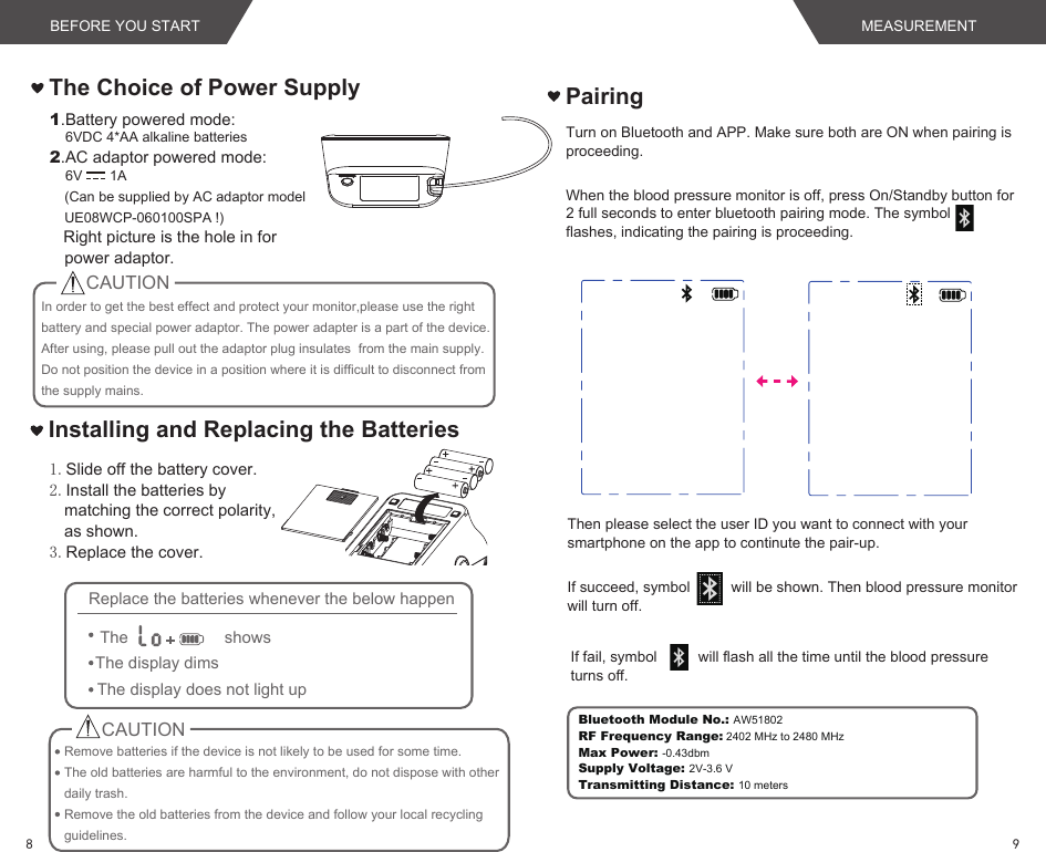 The Choice of Power SupplyIn order to get the best effect and protect your monitor,please use the right battery and special power adaptor. The power adapter is a part of the device. After using, please pull out the adaptor plug insulates  from the main supply. Do not position the device in a position where it is difficult to disconnect from the supply mains. 1.Slide off the battery cover.2.Install the batteries by matching the correct polarity, as shown.3.Replace the cover.1.Battery powered mode:    6VDC 4*AA alkaline batteries2.AC adaptor powered mode:    6V       1A(Can be supplied by AC adaptor model UE08WCP-060100SPA !)   Right picture is the hole in for power adaptor.Installing and Replacing the BatteriesCAUTIONRemove batteries if the device is not likely to be used for some time.The old batteries are harmful to the environment, do not dispose with other daily trash.Remove the old batteries from the device and follow your local recycling guidelines.CAUTIONReplace the batteries whenever the below happenThe showsThe display dimsThe display does not light upWhen the blood pressure monitor is off, press On/Standby button for 2 full seconds to enter bluetooth pairing mode. The symbol        flashes, indicating the pairing is proceeding.  Turn on Bluetooth and APP. Make sure both are ON when pairing is proceeding.Then please select the user ID you want to connect with your smartphone on the app to continute the pair-up.If succeed, symbol          will be shown. Then blood pressure monitor will turn off.If fail, symbol          will flash all the time until the blood pressure turns off. PairingBluetooth Module No.: AW51802RF Frequency Range: 2402 MHz to 2480 MHz Max Power: -0.43dbmSupply Voltage: 2V-3.6 VTransmitting Distance: 10 metersBEFORE YOU START MEASUREMENT98