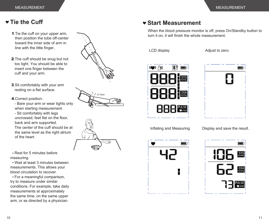Rest for 5 minutes before measuring.Wait at least 3 minutes between measurements. This allows your blood circulation to recover.For a meaningful comparison, try to measure under similar conditions. For example, take daily measurements at approximately the same time, on the same upper arm, or as directed by a physician.Tie the Cuff1.Tie the cuff on your upper arm, then position the tube off-center toward the inner side of arm in line with the little finger.2.The cuff should be snug but not too tight. You should be able to insert one finger between the cuff and your arm.3.Sit comfortably with your arm resting on a flat surface. 2~3cm4.Correct position:   - Bare your arm or wear tights only when starting measurement.   - Sit comfortably with legs uncrossed, feet flat on the floor, back and arm supported.   The center of the cuff should be at the same level as the right atrium of the heart.Start MeasurementWhen the blood pressure monitor is off, press On/Standby button to turn it on, it will finish the whole measurement.LCD display Adjust to zero.Inflating and Measuring Display and save the result.MEASUREMENT MEASUREMENT1110
