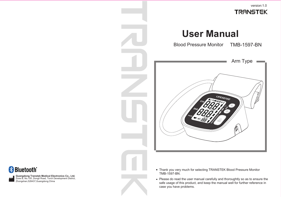 version:1.0User ManualBlood Pressure Monitor TMB-1597-BNArm TypeThank you very much for selecting TRANSTEK Blood Pressure MonitorTMB-1597-BN.Please do read the user manual carefully and thoroughtly so as to ensure the safe usage of this product, and keep the manual well for further reference in case you have problems.Guangdong Transtek Medical Electronics Co., Ltd.Zone B, No.105 ,Dongli Road, Torch Development District, Zhongshan,528437,Guangdong,China  