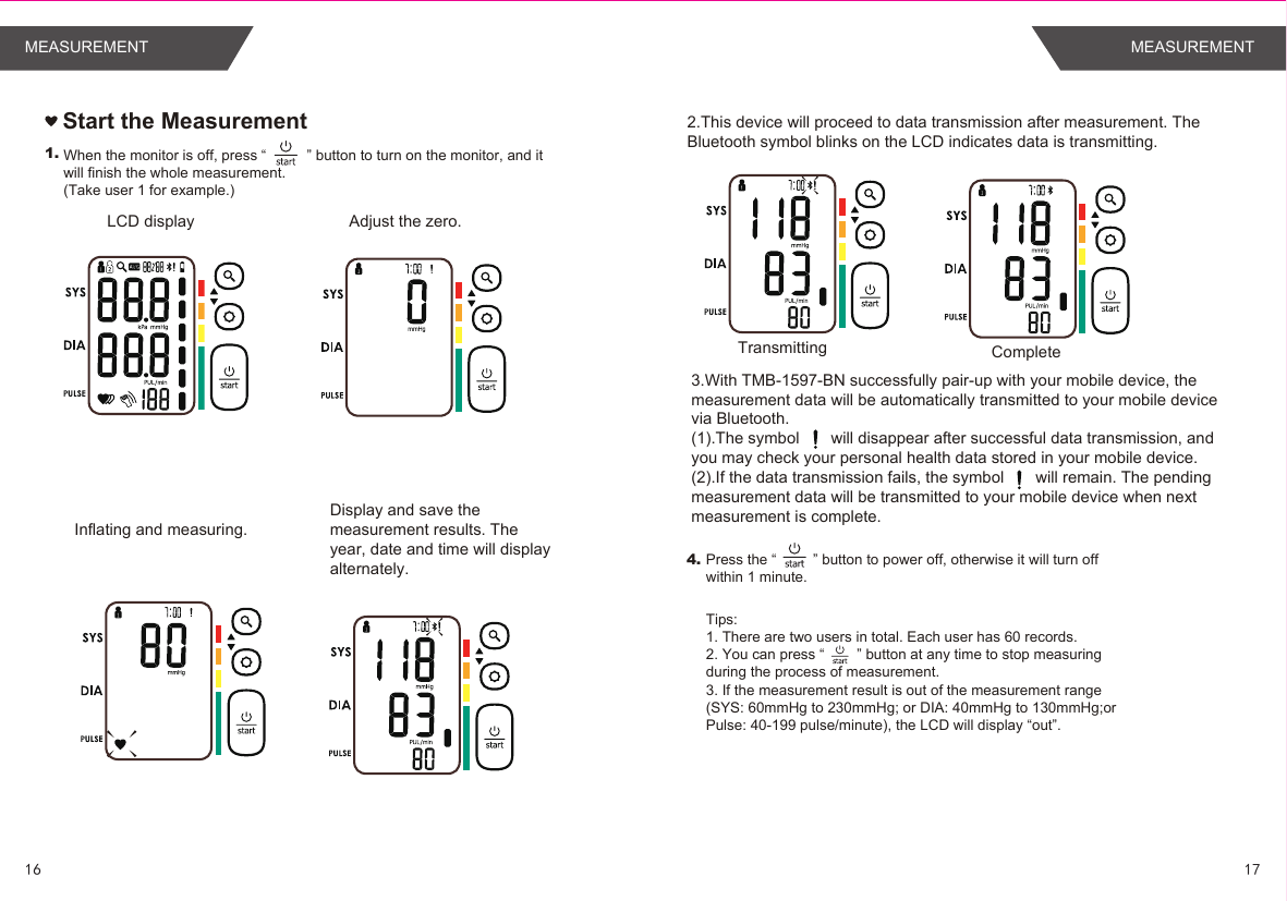 1.Adjust the zero. LCD displayInflating and measuring. Start the Measurement4.When the monitor is off, press “          ” button to turn on the monitor, and it will finish the whole measurement.(Take user 1 for example.)Display and save the measurement results. The year, date and time will display alternately.  Press the “         ” button to power off, otherwise it will turn off within 1 minute. Tips: 1. There are two users in total. Each user has 60 records.2. You can press “        ” button at any time to stop measuring during the process of measurement.3. If the measurement result is out of the measurement range (SYS: 60mmHg to 230mmHg; or DIA: 40mmHg to 130mmHg;or Pulse: 40-199 pulse/minute), the LCD will display “out”.3.With TMB-1597-BN successfully pair-up with your mobile device, the measurement data will be automatically transmitted to your mobile device via Bluetooth. (1).The symbol       will disappear after successful data transmission, and you may check your personal health data stored in your mobile device.(2).If the data transmission fails, the symbol       will remain. The pending measurement data will be transmitted to your mobile device when next measurement is complete.2.This device will proceed to data transmission after measurement. The Bluetooth symbol blinks on the LCD indicates data is transmitting.Transmitting Complete1716MEASUREMENT MEASUREMENT