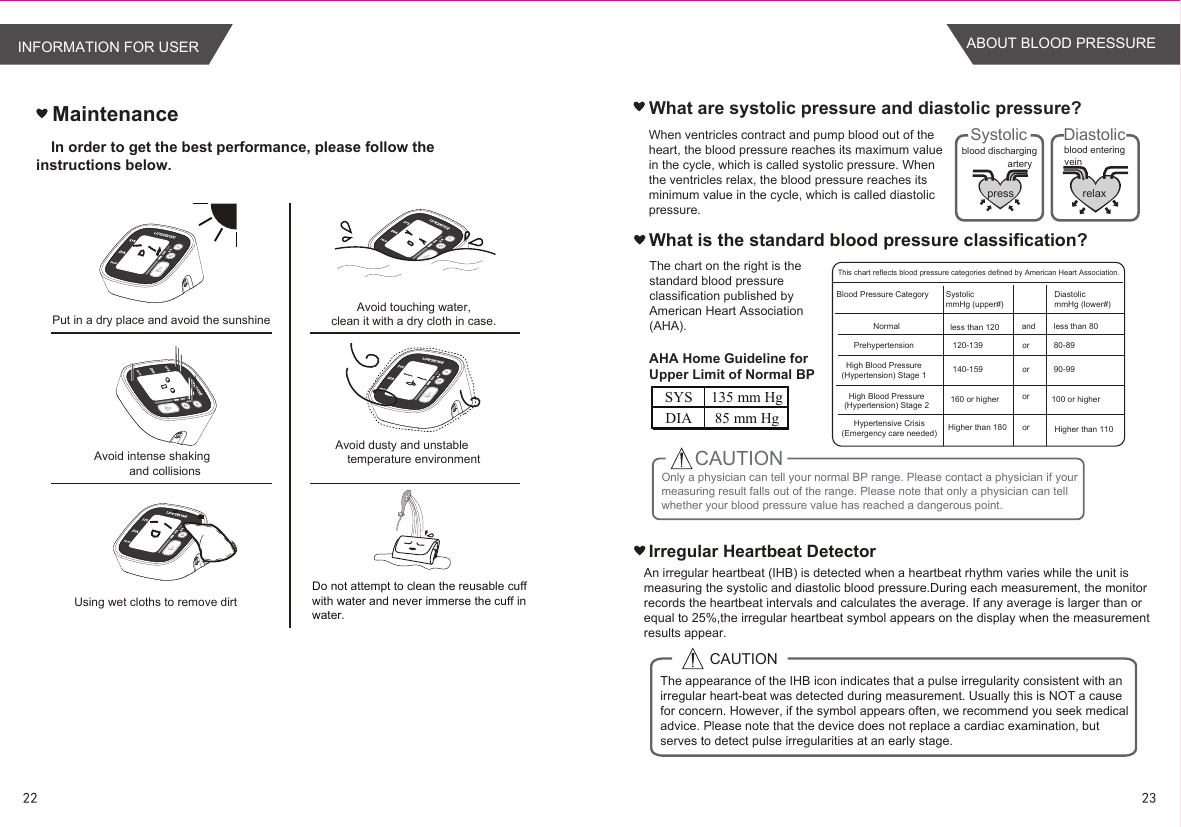 MaintenanceIn order to get the best performance, please follow the  instructions below.What are systolic pressure and diastolic pressure? pressartery veinblood dischargingSystolicrelaxblood enteringDiastolic  When ventricles contract and pump blood out of the heart, the blood pressure reaches its maximum value in the cycle, which is called systolic pressure. When the ventricles relax, the blood pressure reaches its minimum value in the cycle, which is called diastolic pressure.What is the standard blood pressure classification?Irregular Heartbeat DetectorCAUTIONThe appearance of the IHB icon indicates that a pulse irregularity consistent with an irregular heart-beat was detected during measurement. Usually this is NOT a cause for concern. However, if the symbol appears often, we recommend you seek medical advice. Please note that the device does not replace a cardiac examination, but serves to detect pulse irregularities at an early stage.Put in a dry place and avoid the sunshineAvoid intense shakingand collisionsUsing wet cloths to remove dirtAvoid touching water,clean it with a dry cloth in case.Avoid dusty and unstabletemperature environmentDo not attempt to clean the reusable cuff with water and never immerse the cuff in water.An irregular heartbeat (IHB) is detected when a heartbeat rhythm varies while the unit is measuring the systolic and diastolic blood pressure.During each measurement, the monitorrecords the heartbeat intervals and calculates the average. If any average is larger than or equal to 25%,the irregular heartbeat symbol appears on the display when the measurement results appear.The chart on the right is thestandard blood pressureclassification published byAmerican Heart Association (AHA).Only a physician can tell your normal BP range. Please contact a physician if your measuring result falls out of the range. Please note that only a physician can tell whether your blood pressure value has reached a dangerous point.CAUTIONAHA Home Guideline for Upper Limit of Normal BPSYS 135 mm HgDIA 85 mm HgBlood Pressure CategoryNormalPrehypertensionHigh Blood Pressure(Hypertension) Stage 1High Blood Pressure(Hypertension) Stage 2Hypertensive Crisis(Emergency care needed)SystolicmmHg (upper#)DiastolicmmHg (lower#)less than 120120-139140-159160 or higherHigher than 180andororororless than 8080-8990-99100 or higherHigher than 110This chart reflects blood pressure categories defined by American Heart Association.22 23INFORMATION FOR USER ABOUT BLOOD PRESSURE