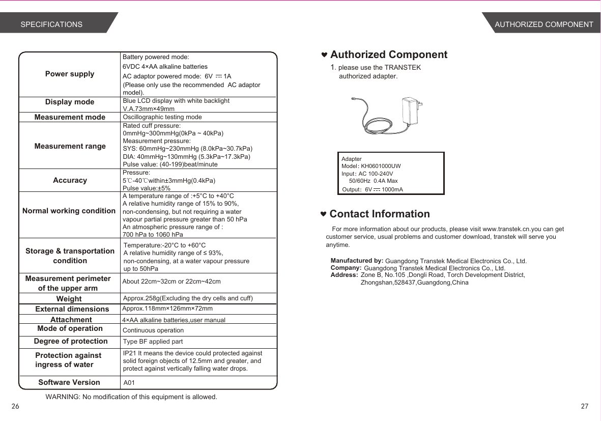 About 22cm~32cm or 22cm~42cmType BF applied partWARNING: No modification of this equipment is allowed.Power supplyBattery powered mode: 6VDC 4×AA alkaline batteriesAC adaptor powered mode: 6V      1A(Please only use the recommended  AC adaptor model). Display modeMeasurement mode Oscillographic testing modeMeasurement rangeMeasurement perimeterof the upper armWeight Approx.258g(Excluding the dry cells and cuff)External dimensionsAttachmentMode of operation Continuous operationDegree of protectionProtection against ingress of waterAccuracyNormal working conditionStorage &amp; transportationconditionSoftware Version A01Pressure:5℃-40℃within±3mmHg(0.4kPa) Pulse value:±5%Blue LCD display with white backlightV.A.73mm×49mmApprox.118mm×126mm×72mm4×AA alkaline batteries,user manual  Contact InformationFor more information about our products, please visit www.transtek.cn.you can get customer service, usual problems and customer download, transtek will serve you anytime.Manufactured by:Company:Address:Authorized Component1.please use the TRANSTEK authorized adapter.Guangdong Transtek Medical Electronics Co., Ltd.Zone B, No.105 ,Dongli Road, Torch Development District, Zhongshan,528437,Guangdong,China  Guangdong Transtek Medical Electronics Co., Ltd.Rated cuff pressure: 0mmHg~300mmHg(0kPa ~ 40kPa)Measurement pressure: SYS: 60mmHg~230mmHg (8.0kPa~30.7kPa) DIA: 40mmHg~130mmHg (5.3kPa~17.3kPa)Pulse value: (40-199)beat/minuteIP21 It means the device could protected against solid foreign objects of 12.5mm and greater, and protect against vertically falling water drops.AdapterModel：KH0601000UWInput：AC 100-240V50/60Hz  0.4A MaxOutput：6V      1000mA26 27SPECIFICATIONS AUTHORIZED COMPONENTA temperature range of :+5°C to +40°C A relative humidity range of 15% to 90%, non-condensing, but not requiring a water vapour partial pressure greater than 50 hPaAn atmospheric pressure range of : 700 hPa to 1060 hPaTemperature:-20°C to +60°CA relative humidity range of ≤ 93%, non-condensing, at a water vapour pressure up to 50hPa