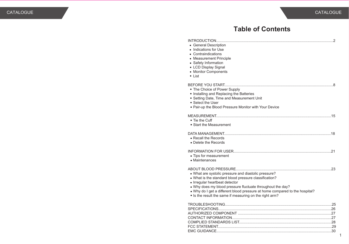 Table of ContentsINTRODUCTION..................................................................................................................2General DescriptionIndications for UseContraindicationsMeasurement PrincipleSafety InformationLCD Display SignalMonitor ComponentsList BEFORE YOU START..........................................................................................................8The Choice of Power SupplyInstalling and Replacing the BatteriesSetting Date, Time and Measurement UnitSelect the UserPair-up the Blood Pressure Monitor with Your DeviceMEASUREMENT................................................................................................................15Tie the CuffStart the MeasurementDATA MANAGEMENT........................................................................................................18Recall the RecordsDelete the RecordsINFORMATION FOR USER...............................................................................................21Tips for measurementMaintenancesABOUT BLOOD PRESSURE.............................................................................................23What are systolic pressure and diastolic pressure?What is the standard blood pressure classification?Irregular heartbeat detectorWhy does my blood pressure fluctuate throughout the day?Why do I get a different blood pressure at home compared to the hospital?Is the result the same if measuring on the right arm?TROUBLESHOOTING........................................................................................................25SPECIFICATIONS..............................................................................................................26AUTHORIZED COMPONENT ...........................................................................................27CONTACT INFORMATION.................................................................................................27COMPLIED STANDARDS LIST..........................................................................................28FCC STATEMENT...............................................................................................................29EMC GUIDANCE................................................................................................................301CATALOGUE CATALOGUE
