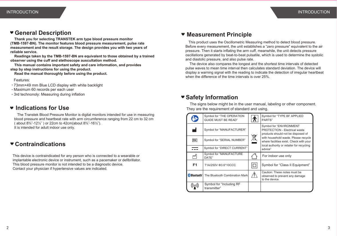 Safety InformationThe signs below might be in the user manual, labeling or other component. They are the requirement of standard and using.Symbol for “THE OPERATION GUIDE MUST BE READ”Symbol for “MANUFACTURER”Symbol for “SERIAL NUMBER”Symbol for “TYPE BF APPLIED PARTS”Symbol for “DIRECT CURRENT”Symbol for “ENVIRONMENT PROTECTION - Electrical waste products should not be disposed of with household waste. Please recycle where facilities exist. Check with your local authority or retailer for recycling advice”Symbol for “MANUFACTURE DATE”Features: Maximum 60 records per each userGeneral DescriptionFor indoor use onlyF1T1A/250V Φ3.6*10CCC Symbol for “Class II Equipment”3rd technonoly: Measuring during inflation 73mm×49 mm Blue LCD display with white backlight Indications for UseMeasurement Principle   This product uses the Oscillometric Measuring method to detect blood pressure. Before every measurement, the unit establishes a “zero pressure” equivalent to the air pressure. Then it starts inflating the arm cuff, meanwhile, the unit detects pressure oscillations generated by beat-to-beat pulsatile, which is used to determine the systolic and diastolic pressure, and also pulse rate.    The device also compares the longest and the shortest time intervals of detected pulse waves to mean time interval then calculates standard deviation. The device will display a warning signal with the reading to indicate the detection of irregular heartbeat when the difference of the time intervals is over 25%.Caution: These notes must be observed to prevent any damage to the device.SN    Thank you for selecting TRANSTEK arm type blood pressure monitor (TMB-1597-BN). The monitor features blood pressure measurement, pulse rate measurement and the result storage. The design provides you with two years of reliable service.    Readings taken by the TMB-1597-BN are equivalent to those obtained by a trainedobserver using the cuff and stethoscope auscultation method.    This manual contains important safety and care information, and providesstep by step instructions for using the product.    Read the manual thoroughly before using the product.   The Transtek Blood Pressure Monitor is digital monitors intended for use in measuring blood pressure and heartbeat rate with arm circumference ranging from 22 cm to 32 cm ( about 8¾˝-12½˝ ) or 22cm to 42cm(about 8¾˝-16½˝).It is intended for adult indoor use only.The Bluetooth Combination MarkSymbol for “Including RFtransmitter”ContraindicationsThis device is contraindicated for any person who is connected to a wearable or implantable electronic device or instrument, such as a pacemaker or defibrillator.This blood pressure monitor is not intended to be a diagnostic device.Contact your physician if hypertensive values are indicated.23INTRODUCTION INTRODUCTION