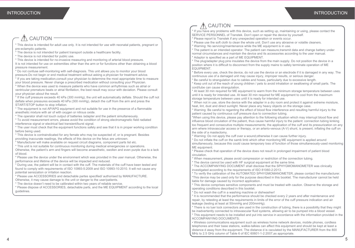 CAUTION* This device is intended for adult use only. It is not intended for use with neonatal patients, pregnant or pre-eclamptic patients.* The device is not intended for patient transport outside a healthcare facility. * The device is not intended for public use.* This device is intended for no-invasive measuring and monitoring of arterial blood pressure. It is not intended for use on extremities other than the arm or for functions other than obtaining a blood pressure measurement.* Do not confuse self-monitoring with self-diagnosis. This unit allows you to monitor your blood pressure.Do not begin or end medical treatment without asking a physician for treatment advice.* If you are taking medication,consult your physician to determine the most appropriate time to measure your blood pressure. Never change a prescribed medication without consulting your Physician.* When the device was used to measure patients who have common arrhythmias such as atrial or ventricular premature beats or atrial fibrillation, the best result may occur with deviation. Please consult your physician about the result.* If the cuff pressure exceeds 40 kPa (300 mmHg), the unit will automatically deflate. Should the cuff not deflate when pressures exceeds 40 kPa (300 mmHg), detach the cuff from the arm and press the START/STOP button to stop inflation.* The equipment is not AP/APG equipment and not suitable for use in the presence of a flammable anesthetic mixture with air of with oxygen or nitrous oxide.* The operator shall not touch output of batteries /adapter and the patient simultaneously.* To avoid measurement errors, please avoid the condition of strong electromagnetic field radiated interference signal or electrical fast transient/burst signal.* The user must check that the equipment functions safely and see that it is in proper working condition before being used.* This device is contraindicated for any female who may be suspected of, or is pregnant. Besides providing inaccurate readings, the effects of this device on the fetus are unknown.* Manufacturer will make available on request circuit diagrams, component parts list etc.* This unit is not suitable for continuous monitoring during medical emergencies or operations. Otherwise, the patient’s arm and fingers will become anaesthetic, swollen and even purple due to a lack of blood.* Please use the device under the environment which was provided in the user manual. Otherwise, the performance and lifetime of the device will be impacted and reduced.* During use, the patient will be in contact with the cuff. The materials of the cuff have been tested and found to comply with requirements of ISO 10993-5:2009 and ISO 10993-10:2010. It will not cause any potential sensization or irritation reaction.* Please use ACCESSORIES and detachable partes specified/ authorised by MANUFACTURE. Otherwise, it may cause damage to the unit or danger to the user/patients.* The device doesn’t need to be calibrated within two years of reliable service.* Please dispose of ACCESSORIES, detachable parts, and the ME EQUIPMENT according to the local guidelines.CAUTION* If you have any problems with this device, such as setting up, maintaining or using, please contact the SERVICE PERSONNEL of Transtek. Don’t open or repair the device by yourself. * Please report to Transtek if any unexpected operation or events occur.* Please use the soft cloth to clean the whole unit. Don’t use any abrasive or volatile cleaners. * Warning: No servicing/maintenance while the ME equipment is in use. * The patient is an intended operator. The patient can measure,transmit data and change battery under normal circumstances and maintain the device and its accessories according to the user manual.* Adaptor is specified as a part of ME EQUIPMENT.* The plug/adapter plug pins insulates the device from the main supply. Do not position the device in a position where it is difficult to disconnect from the supply mains to safely terminate operation of ME EQUIPMENT. * Before every use, check the device, do not use the device or an electrode if it is damaged in any way. The continuous use of a damaged unit may cause injury, improper results, or serious danger.* Be careful to strangulation due to cables and hoses, particularly due to excessive length.* Keep unit out of the reach of young children / pets to avoid inhalation or swallowing of small parts. The cord/tube can cause strangulation.* At least 30 min required for ME equipment to warm from the minimum storage temperature between uses until it is ready for intended use. At least 30 min required for ME equipment to cool from the maximum storage temperature between uses until it is ready for intended use.* When not in use, store the device with the adapter in a dry room and protect it against extreme moisture, heat, lint, dust and direct sunlight. Never place any heavy objects on the storage case.* Warning: Be careful to regarding the effect of blood flow interference and resulting harmful injury to the patient caused by continuous cuff pressure due to connection tubing.*When using this device, please pay attention to the following situation which may interrupt blood flow and influence blood circulation of the patient, thus cause harmful injury to the patient: connection tubing kinking too frequent and consecutive multiple measurements; the application of the cuff and its pressurization on any arm where intravascular access or therapy, or an arterio-venous (A-V) shunt, is present; inflating the cuff on the side of a mastectomy.* Warning: Do not apply the cuff over a wound;otherwise it can cause further injury.* Do not inflate the cuff on the samb limb which other monitoring ME equipment is applied around simultaneously, because this could cause temporary loss of function of those simultaneously-used monitoring ME equipment.* Please check that operation of the device does not result in prolonged impairment of patient blood circulation.* When measurement, please avoid compression or restriction of the connection tubing.* The device cannot be used with HF surgical equipment at the same time.* The ACCOMPANYING DOCUMENT shall disclose that the SPHYGMOMANOMETER was clinically investigated according to the requirements of ISO 81060-2:2013.* To verify the calibration of the AUTOMATED SPHYGMOMANOMETER, please contact the manufacturer.*This device may be used only for the purpose described in this booklet. The manufacturer cannot be held liable for damage caused by incorrect application.* This device comprises sensitive components and must be treated with caution. Observe the storage and operating conditions described in this booklet.* Do not wash the cuff in a washing machine or dishwasher!* It is recommended that the performance should be checked every 2 years and after maintenance and repair, by retesting at least the requirements in limits of the error of the cuff pressure indication and air leakage (testing at least at 50mmHg and 200mmHg).* There is no luer lock connectors are used in the construction of tubing, there is a possibility that they might be inadvertently connected to intravascular fluid systems, allowing air to be pumped into a blood vessel.* This equipment needs to be installed and put into service in accordance with the information provided in the ACCOMPANYING DOCUMENTS;• Wireless communications equipment such as wireless home network devices, mobile phones, cordless telephones and their base stations, walkie-talkies can affect this equipment and should be kept at least a distance d away from the equipment. The distance d is caculated by the MANUFACTURER from the 800 MHz to 2.5 GHz column of Table 6 of IEC 60601-1-2:2007,as appropriate.45INTRODUCTIONINTRODUCTION