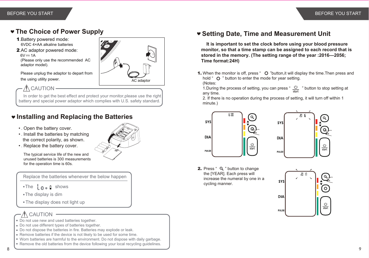 In order to get the best effect and protect your monitor,please use the right battery and special power adaptor which complies with U.S. safety standard.•.Open the battery cover.•.Install the batteries by matching the correct polarity, as shown.•.Replace the battery cover.Installing and Replacing the BatteriesCAUTIONReplace the batteries whenever the below happenThe                 showsThe display is dimThe display does not light up The Choice of Power Supply1.Battery powered mode:    6VDC 4×AA alkaline batteries2.AC adaptor powered mode:   6V     1A(Please only use the recommended  AC adaptor model). Please unplug the adaptor to depart fromthe using utility power.Setting Date, Time and Measurement Unit1.2. AC adaptor     It is important to set the clock before using your blood pressure monitor, so that a time stamp can be assigned to each record that is stored in the memory. (The setting range of the year :2016—2056; Time format:24H)When the monitor is off, press “        ”button,it will display the time.Then press and hold “        ” button to enter the mode for year setting.(Notes: 1.During the process of setting, you can press “          ” button to stop setting at any time. 2. If there is no operation during the process of setting, it will turn off within 1 minute.)Press “       ” button to change the [YEAR]. Each press will increase the numeral by one in a cycling manner. CAUTIONDo not use new and used batteries together. Do not use different types of batteries together.Do not dispose the batteries in fire. Batteries may explode or leak.Remove batteries if the device is not likely to be used for some time.Worn batteries are harmful to the environment. Do not dispose with daily garbage.Remove the old batteries from the device following your local recycling guidelines.The typical service life of the new and unused batteries is 300 measurements for the operation time is 60s.98BEFORE YOU START BEFORE YOU START