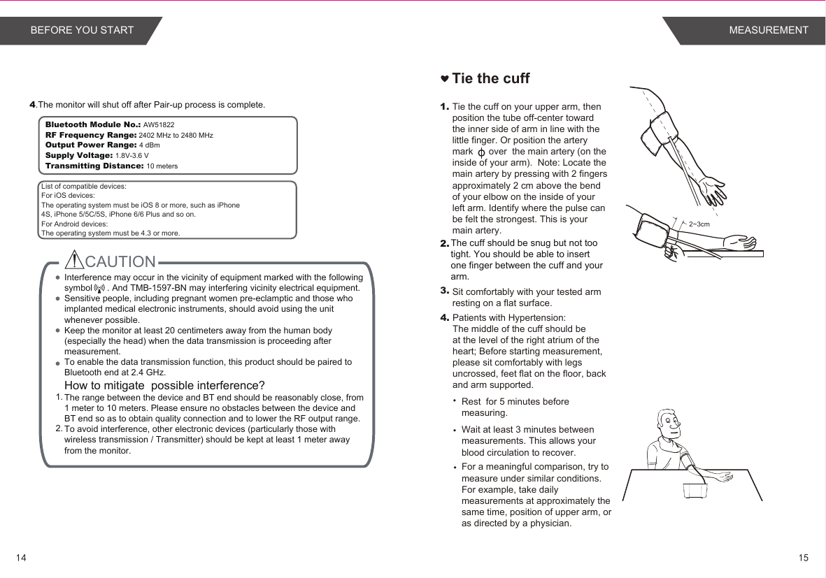 Tie the cuff1.2.3.2~3cm4.Tie the cuff on your upper arm, then position the tube off-center toward the inner side of arm in line with the little finger. Or position the artery mark      over  the main artery (on the inside of your arm).  Note: Locate the main artery by pressing with 2 fingers approximately 2 cm above the bend of your elbow on the inside of your left arm. Identify where the pulse can be felt the strongest. This is your main artery.The cuff should be snug but not too tight. You should be able to insert one finger between the cuff and your arm.Sit comfortably with your tested arm resting on a flat surface.Patients with Hypertension:The middle of the cuff should be at the level of the right atrium of the heart; Before starting measurement, please sit comfortably with legs uncrossed, feet flat on the floor, back and arm supported.Rest  for 5 minutes before measuring.Wait at least 3 minutes between measurements. This allows your blood circulation to recover.For a meaningful comparison, try to measure under similar conditions. For example, take daily measurements at approximately the same time, position of upper arm, or as directed by a physician. 4.The monitor will shut off after Pair-up process is complete.Bluetooth Module No.: AW51822RF Frequency Range: 2402 MHz to 2480 MHzOutput Power Range: 4 dBmSupply Voltage: 1.8V-3.6 VTransmitting Distance: 10 metersCAUTION 1. 2.  List of compatible devices:For iOS devices:The operating system must be iOS 8 or more, such as iPhone4S, iPhone 5/5C/5S, iPhone 6/6 Plus and so on.For Android devices:The operating system must be 4.3 or more.Interference may occur in the vicinity of equipment marked with the following symbol      . And TMB-1597-BN may interfering vicinity electrical equipment.Sensitive people, including pregnant women pre-eclamptic and those who implanted medical electronic instruments, should avoid using the unit whenever possible.Keep the monitor at least 20 centimeters away from the human body (especially the head) when the data transmission is proceeding after measurement.To enable the data transmission function, this product should be paired to Bluetooth end at 2.4 GHz.How to mitigate  possible interference?The range between the device and BT end should be reasonably close, from 1 meter to 10 meters. Please ensure no obstacles between the device and BT end so as to obtain quality connection and to lower the RF output range.To avoid interference, other electronic devices (particularly those with wireless transmission / Transmitter) should be kept at least 1 meter away from the monitor. 1514MEASUREMENTBEFORE YOU START