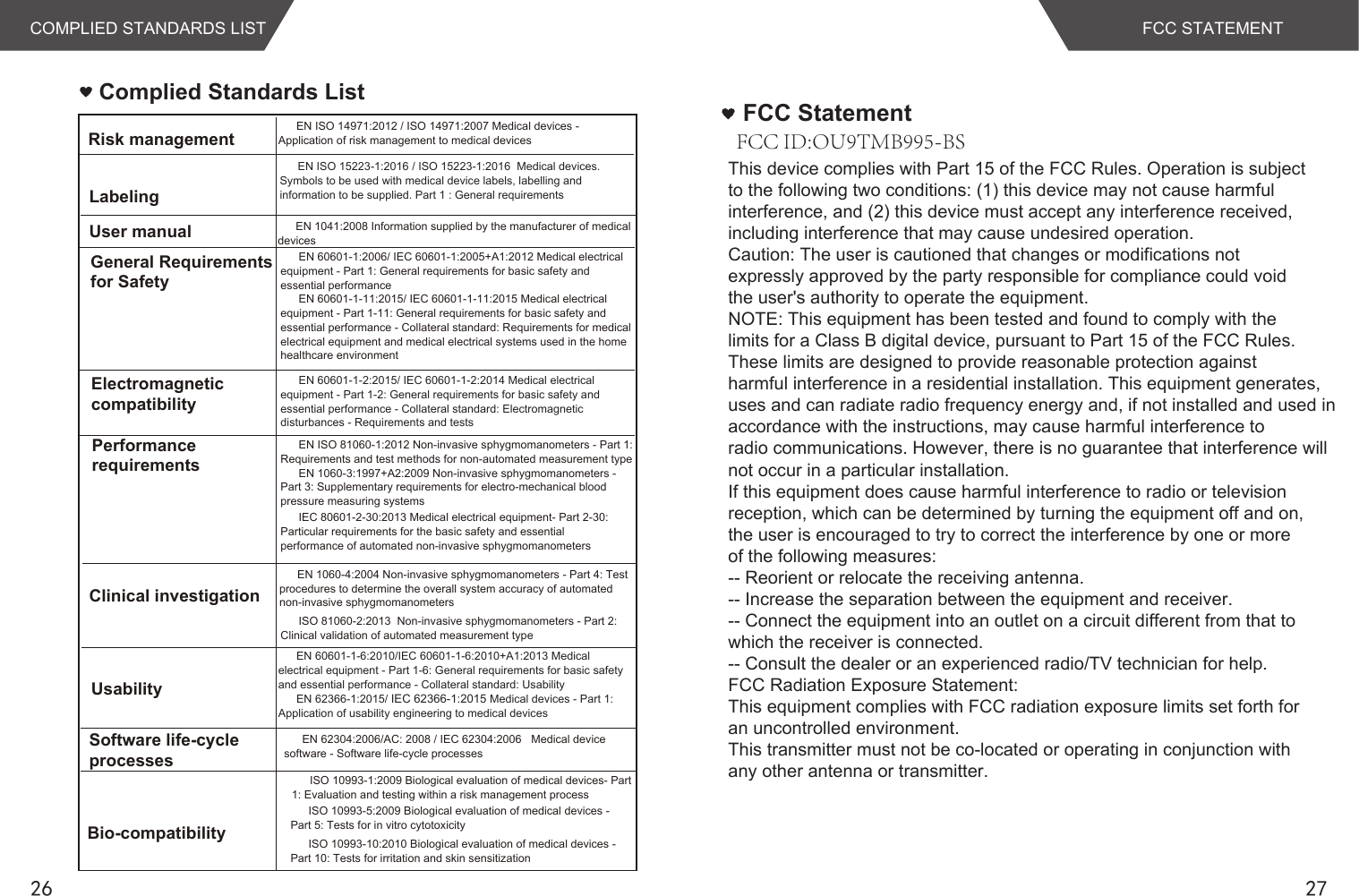 26 27Complied Standards ListEN ISO 14971:2012 / ISO 14971:2007 Medical devices - Application of risk management to medical devicesEN 1041:2008 Information supplied by the manufacturer of medical devicesEN 60601-1:2006/ IEC 60601-1:2005+A1:2012 Medical electrical equipment - Part 1: General requirements for basic safety and essential performanceEN 60601-1-11:2015/ IEC 60601-1-11:2015 Medical electrical equipment - Part 1-11: General requirements for basic safety and essential performance - Collateral standard: Requirements for medical electrical equipment and medical electrical systems used in the home healthcare environmentEN 60601-1-2:2015/ IEC 60601-1-2:2014 Medical electrical equipment - Part 1-2: General requirements for basic safety and essential performance - Collateral standard: Electromagnetic disturbances - Requirements and testsEN ISO 81060-1:2012 Non-invasive sphygmomanometers - Part 1: Requirements and test methods for non-automated measurement typeEN 1060-3:1997+A2:2009 Non-invasive sphygmomanometers - Part 3: Supplementary requirements for electro-mechanical blood pressure measuring systemsEN 1060-4:2004 Non-invasive sphygmomanometers - Part 4: Test procedures to determine the overall system accuracy of automated non-invasive sphygmomanometersEN 60601-1-6:2010/IEC 60601-1-6:2010+A1:2013 Medical electrical equipment - Part 1-6: General requirements for basic safety and essential performance - Collateral standard: UsabilityEN 62366-1:2015/ IEC 62366-1:2015 Medical devices - Part 1: Application of usability engineering to medical devicesEN 62304:2006/AC: 2008 / IEC 62304:2006   Medical device software - Software life-cycle processesRisk managementLabelingUser manualGeneral Requirements for SafetyElectromagneticcompatibilityPerformancerequirementsClinical investigationUsabilitySoftware life-cycle processesBio-compatibilityISO 10993-1:2009 Biological evaluation of medical devices- Part 1: Evaluation and testing within a risk management processISO 10993-5:2009 Biological evaluation of medical devices - Part 5: Tests for in vitro cytotoxicityISO 10993-10:2010 Biological evaluation of medical devices - Part 10: Tests for irritation and skin sensitizationEN ISO 15223-1:2016 / ISO 15223-1:2016  Medical devices. Symbols to be used with medical device labels, labelling and information to be supplied. Part 1 : General requirementsIEC 80601-2-30:2013 Medical electrical equipment- Part 2-30: Particular requirements for the basic safety and essential performance of automated non-invasive sphygmomanometersISO 81060-2:2013  Non-invasive sphygmomanometers - Part 2: Clinical validation of automated measurement typeCOMPLIED STANDARDS LISTThis device complies with Part 15 of the FCC Rules. Operation is subjectto the following two conditions: (1) this device may not cause harmfulinterference, and (2) this device must accept any interference received,including interference that may cause undesired operation.Caution: The user is cautioned that changes or modifications notexpressly approved by the party responsible for compliance could voidthe user&apos;s authority to operate the equipment.NOTE: This equipment has been tested and found to comply with thelimits for a Class B digital device, pursuant to Part 15 of the FCC Rules.These limits are designed to provide reasonable protection againstharmful interference in a residential installation. This equipment generates,uses and can radiate radio frequency energy and, if not installed and used inaccordance with the instructions, may cause harmful interference toradio communications. However, there is no guarantee that interference willnot occur in a particular installation.If this equipment does cause harmful interference to radio or televisionreception, which can be determined by turning the equipment off and on,the user is encouraged to try to correct the interference by one or moreof the following measures:-- Reorient or relocate the receiving antenna.-- Increase the separation between the equipment and receiver.-- Connect the equipment into an outlet on a circuit different from that towhich the receiver is connected.-- Consult the dealer or an experienced radio/TV technician for help.FCC Radiation Exposure Statement:This equipment complies with FCC radiation exposure limits set forth foran uncontrolled environment.This transmitter must not be co-located or operating in conjunction withany other antenna or transmitter.FCC StatementFCC STATEMENTFCC ID:OU9TMB995-BS