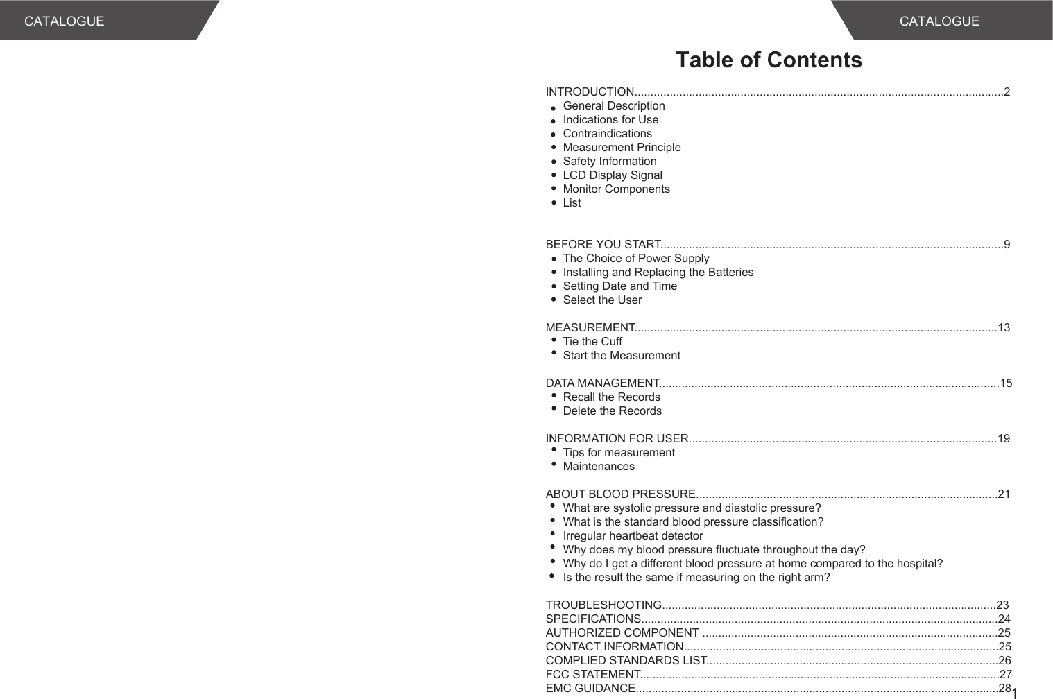 1Table of ContentsCATALOGUE CATALOGUEINTRODUCTION...................................................................................................................2General DescriptionIndications for UseContraindicationsMeasurement PrincipleSafety InformationLCD Display SignalMonitor ComponentsList BEFORE YOU START...........................................................................................................9The Choice of Power SupplyInstalling and Replacing the BatteriesSetting Date and TimeSelect the User MEASUREMENT.................................................................................................................13Tie the CuffStart the MeasurementDATA MANAGEMENT..........................................................................................................15Recall the RecordsDelete the RecordsINFORMATION FOR USER................................................................................................19Tips for measurementMaintenancesABOUT BLOOD PRESSURE..............................................................................................21What are systolic pressure and diastolic pressure?What is the standard blood pressure classification?Irregular heartbeat detectorWhy does my blood pressure fluctuate throughout the day?Why do I get a different blood pressure at home compared to the hospital?Is the result the same if measuring on the right arm?TROUBLESHOOTING........................................................................................................23SPECIFICATIONS...............................................................................................................24AUTHORIZED COMPONENT ............................................................................................25CONTACT INFORMATION..................................................................................................25COMPLIED STANDARDS LIST...........................................................................................26FCC STATEMENT................................................................................................................27EMC GUIDANCE.................................................................................................................28