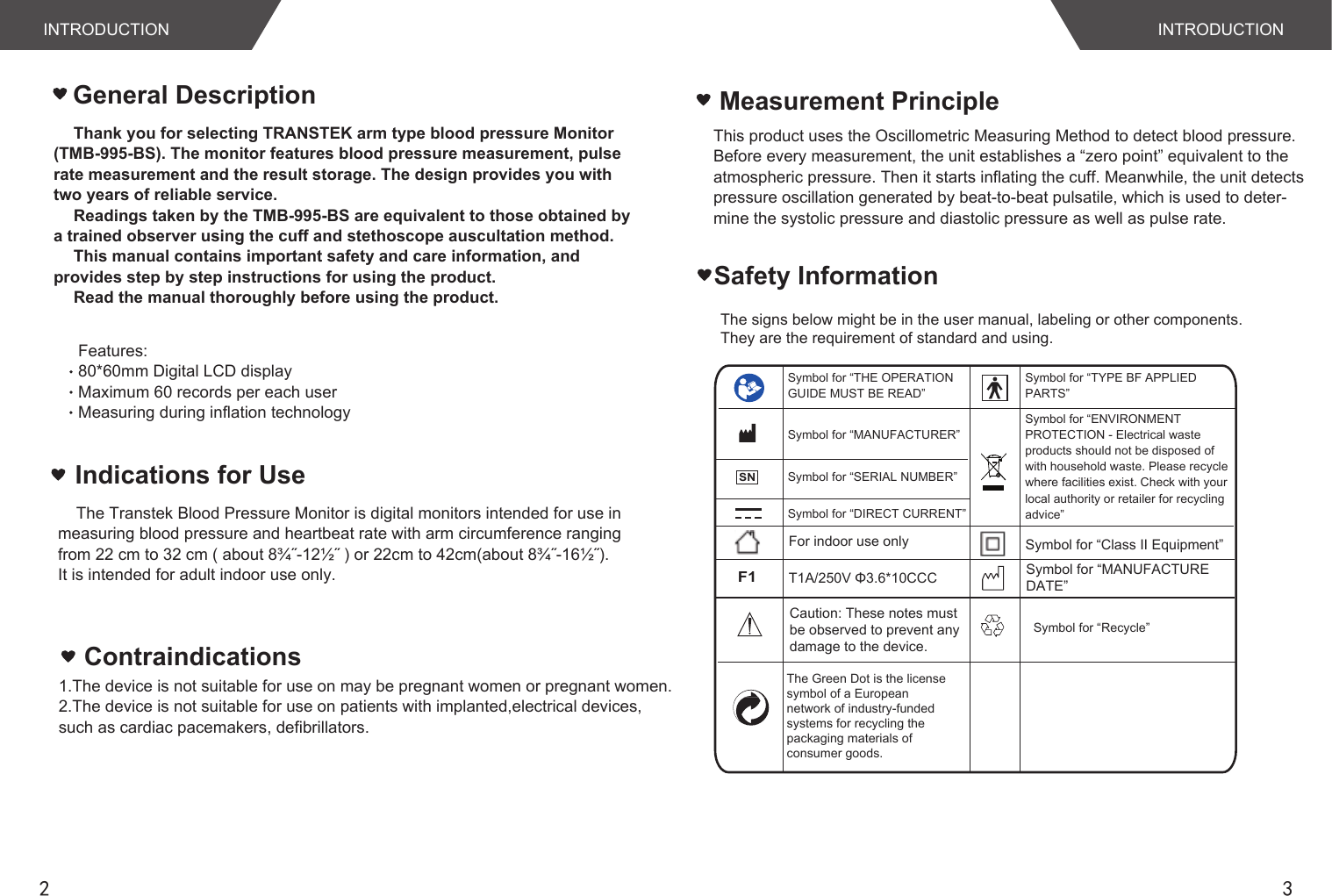 2 3INTRODUCTION INTRODUCTIONThank you for selecting TRANSTEK arm type blood pressure Monitor (TMB-995-BS). The monitor features blood pressure measurement, pulse rate measurement and the result storage. The design provides you with two years of reliable service.Readings taken by the TMB-995-BS are equivalent to those obtained by a trained observer using the cuff and stethoscope auscultation method.This manual contains important safety and care information, and provides step by step instructions for using the product.Read the manual thoroughly before using the product.Features:80*60mm Digital LCD display Maximum 60 records per each userMeasuring during inflation technologyGeneral Description1.The device is not suitable for use on may be pregnant women or pregnant women.2.The device is not suitable for use on patients with implanted,electrical devices,such as cardiac pacemakers, defibrillators.ContraindicationsThis product uses the Oscillometric Measuring Method to detect blood pressure.Before every measurement, the unit establishes a “zero point” equivalent to theatmospheric pressure. Then it starts inflating the cuff. Meanwhile, the unit detectspressure oscillation generated by beat-to-beat pulsatile, which is used to deter- mine the systolic pressure and diastolic pressure as well as pulse rate.  Measurement PrincipleThe signs below might be in the user manual, labeling or other components. They are the requirement of standard and using. Safety InformationIndications for Use    The Transtek Blood Pressure Monitor is digital monitors intended for use in measuring blood pressure and heartbeat rate with arm circumference ranging from 22 cm to 32 cm ( about 8¾˝-12½˝ ) or 22cm to 42cm(about 8¾˝-16½˝).It is intended for adult indoor use only.The Green Dot is the license symbol of a European network of industry-fundedsystems for recycling the packaging materials of consumer goods.Symbol for “Recycle”Symbol for “THE OPERATION GUIDE MUST BE READ”Symbol for “MANUFACTURER”Symbol for “SERIAL NUMBER”Symbol for “TYPE BF APPLIED PARTS”Symbol for “DIRECT CURRENT”Symbol for “ENVIRONMENT PROTECTION - Electrical waste products should not be disposed of with household waste. Please recycle where facilities exist. Check with your local authority or retailer for recycling advice”For indoor use onlyF1T1A/250V Φ3.6*10CCCSymbol for “Class II Equipment”Caution: These notes must be observed to prevent any damage to the device.SNSymbol for “MANUFACTUREDATE”