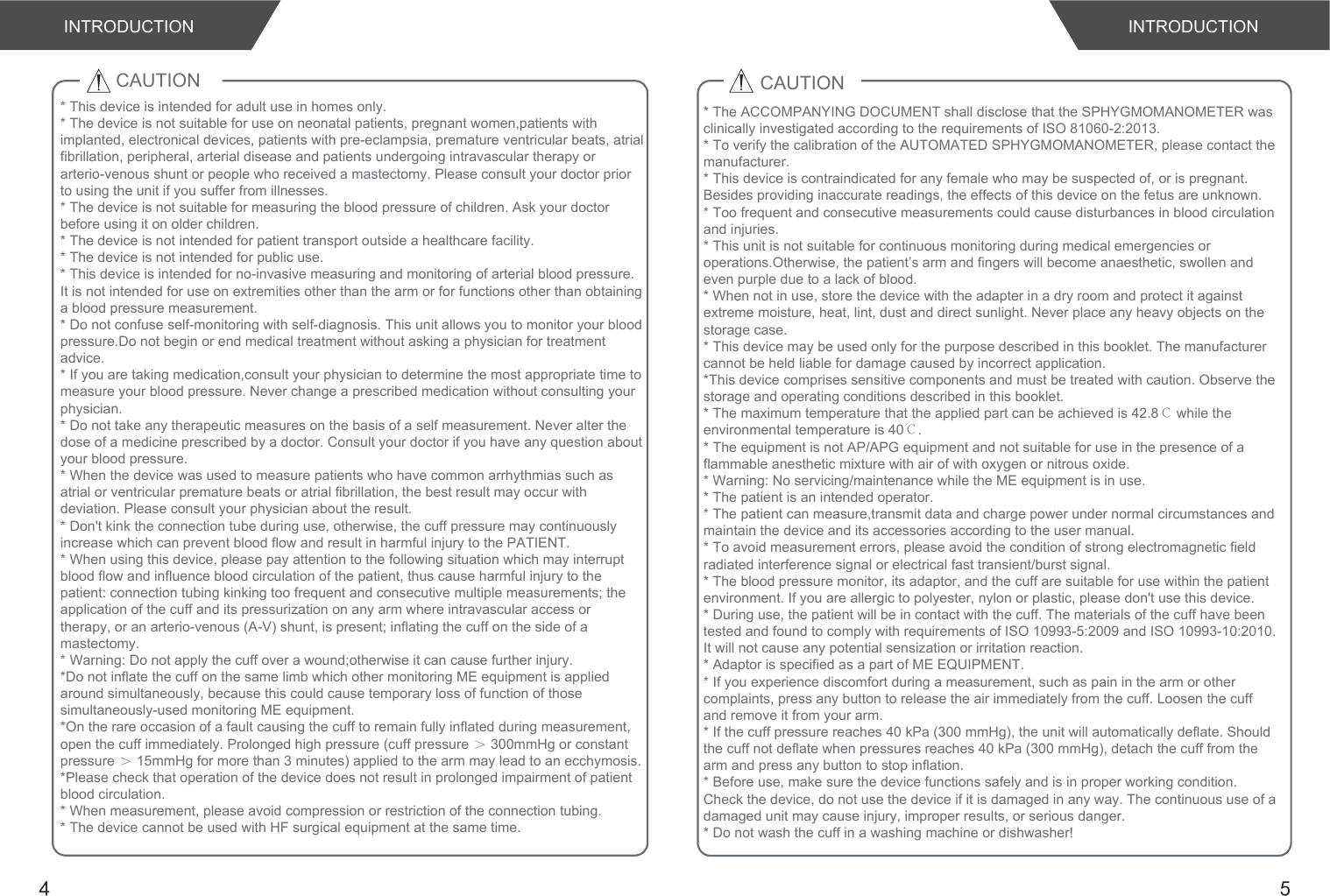 4 5CAUTION* This device is intended for adult use in homes only. * The device is not suitable for use on neonatal patients, pregnant women,patients with implanted, electronical devices, patients with pre-eclampsia, premature ventricular beats, atrial fibrillation, peripheral, arterial disease and patients undergoing intravascular therapy or arterio-venous shunt or people who received a mastectomy. Please consult your doctor prior to using the unit if you suffer from illnesses.* The device is not suitable for measuring the blood pressure of children. Ask your doctor before using it on older children.* The device is not intended for patient transport outside a healthcare facility.* The device is not intended for public use.* This device is intended for no-invasive measuring and monitoring of arterial blood pressure.It is not intended for use on extremities other than the arm or for functions other than obtaining a blood pressure measurement.* Do not confuse self-monitoring with self-diagnosis. This unit allows you to monitor your blood pressure.Do not begin or end medical treatment without asking a physician for treatment advice.* If you are taking medication,consult your physician to determine the most appropriate time to measure your blood pressure. Never change a prescribed medication without consulting your physician.* Do not take any therapeutic measures on the basis of a self measurement. Never alter the dose of a medicine prescribed by a doctor. Consult your doctor if you have any question about your blood pressure.* When the device was used to measure patients who have common arrhythmias such as atrial or ventricular premature beats or atrial fibrillation, the best result may occur with deviation. Please consult your physician about the result.* Don&apos;t kink the connection tube during use, otherwise, the cuff pressure may continuously increase which can prevent blood flow and result in harmful injury to the PATIENT.* When using this device, please pay attention to the following situation which may interrupt blood flow and influence blood circulation of the patient, thus cause harmful injury to the patient: connection tubing kinking too frequent and consecutive multiple measurements; the application of the cuff and its pressurization on any arm where intravascular access or therapy, or an arterio-venous (A-V) shunt, is present; inflating the cuff on the side of a mastectomy.* Warning: Do not apply the cuff over a wound;otherwise it can cause further injury.*Do not inflate the cuff on the same limb which other monitoring ME equipment is applied around simultaneously, because this could cause temporary loss of function of those simultaneously-used monitoring ME equipment.*On the rare occasion of a fault causing the cuff to remain fully inflated during measurement, open the cuff immediately. Prolonged high pressure (cuff pressure ＞ 300mmHg or constant pressure ＞ 15mmHg for more than 3 minutes) applied to the arm may lead to an ecchymosis.*Please check that operation of the device does not result in prolonged impairment of patient blood circulation.* When measurement, please avoid compression or restriction of the connection tubing.* The device cannot be used with HF surgical equipment at the same time.CAUTION* The ACCOMPANYING DOCUMENT shall disclose that the SPHYGMOMANOMETER was clinically investigated according to the requirements of ISO 81060-2:2013.* To verify the calibration of the AUTOMATED SPHYGMOMANOMETER, please contact the manufacturer.* This device is contraindicated for any female who may be suspected of, or is pregnant. Besides providing inaccurate readings, the effects of this device on the fetus are unknown.* Too frequent and consecutive measurements could cause disturbances in blood circulation and injuries.* This unit is not suitable for continuous monitoring during medical emergencies or operations.Otherwise, the patient’s arm and fingers will become anaesthetic, swollen and even purple due to a lack of blood.* When not in use, store the device with the adapter in a dry room and protect it against extreme moisture, heat, lint, dust and direct sunlight. Never place any heavy objects on the storage case.* This device may be used only for the purpose described in this booklet. The manufacturer cannot be held liable for damage caused by incorrect application.*This device comprises sensitive components and must be treated with caution. Observe the storage and operating conditions described in this booklet.* The maximum temperature that the applied part can be achieved is 42.8℃ while the environmental temperature is 40℃.* The equipment is not AP/APG equipment and not suitable for use in the presence of a flammable anesthetic mixture with air of with oxygen or nitrous oxide.* Warning: No servicing/maintenance while the ME equipment is in use.* The patient is an intended operator.* The patient can measure,transmit data and charge power under normal circumstances and maintain the device and its accessories according to the user manual.* To avoid measurement errors, please avoid the condition of strong electromagnetic field radiated interference signal or electrical fast transient/burst signal.* The blood pressure monitor, its adaptor, and the cuff are suitable for use within the patient environment. If you are allergic to polyester, nylon or plastic, please don&apos;t use this device. * During use, the patient will be in contact with the cuff. The materials of the cuff have been tested and found to comply with requirements of ISO 10993-5:2009 and ISO 10993-10:2010. It will not cause any potential sensization or irritation reaction.* Adaptor is specified as a part of ME EQUIPMENT.* If you experience discomfort during a measurement, such as pain in the arm or other complaints, press any button to release the air immediately from the cuff. Loosen the cuff and remove it from your arm.* If the cuff pressure reaches 40 kPa (300 mmHg), the unit will automatically deflate. Should the cuff not deflate when pressures reaches 40 kPa (300 mmHg), detach the cuff from the arm and press any button to stop inflation.* Before use, make sure the device functions safely and is in proper working condition. Check the device, do not use the device if it is damaged in any way. The continuous use of a damaged unit may cause injury, improper results, or serious danger.* Do not wash the cuff in a washing machine or dishwasher!INTRODUCTION INTRODUCTION