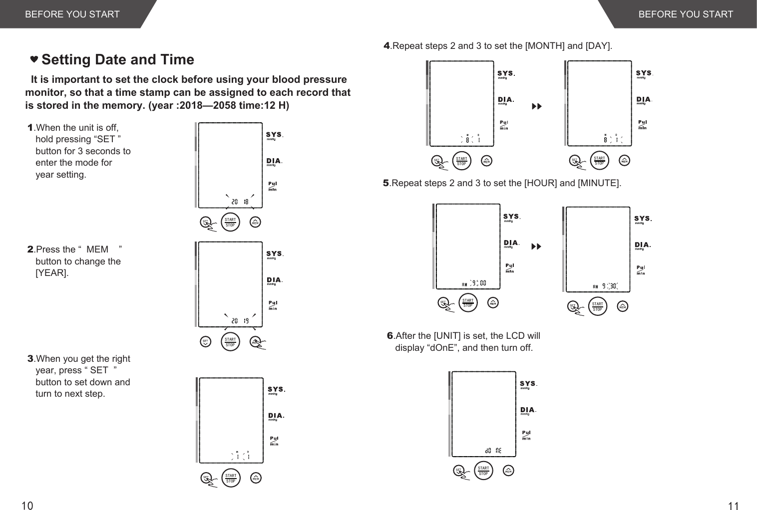 1110Setting Date and Time   It is important to set the clock before using your blood pressure monitor, so that a time stamp can be assigned to each record that is stored in the memory. (year :2018—2058 time:12 H)1.When the unit is off, hold pressing “SET ” button for 3 seconds to enter the mode for year setting.2.Press the “  MEM    ” button to change the [YEAR].3.When you get the right year, press “ SET  ” button to set down and turn to next step.4.Repeat steps 2 and 3 to set the [MONTH] and [DAY].5.Repeat steps 2 and 3 to set the [HOUR] and [MINUTE].6.After the [UNIT] is set, the LCD will display “dOnE”, and then turn off.BEFORE YOU STARTBEFORE YOU STARTSTARTSTOPSTARTSTOPSTARTSTOPSTARTSTOPSTARTSTOPSTARTSTOP STARTSTOPSTARTSTOP
