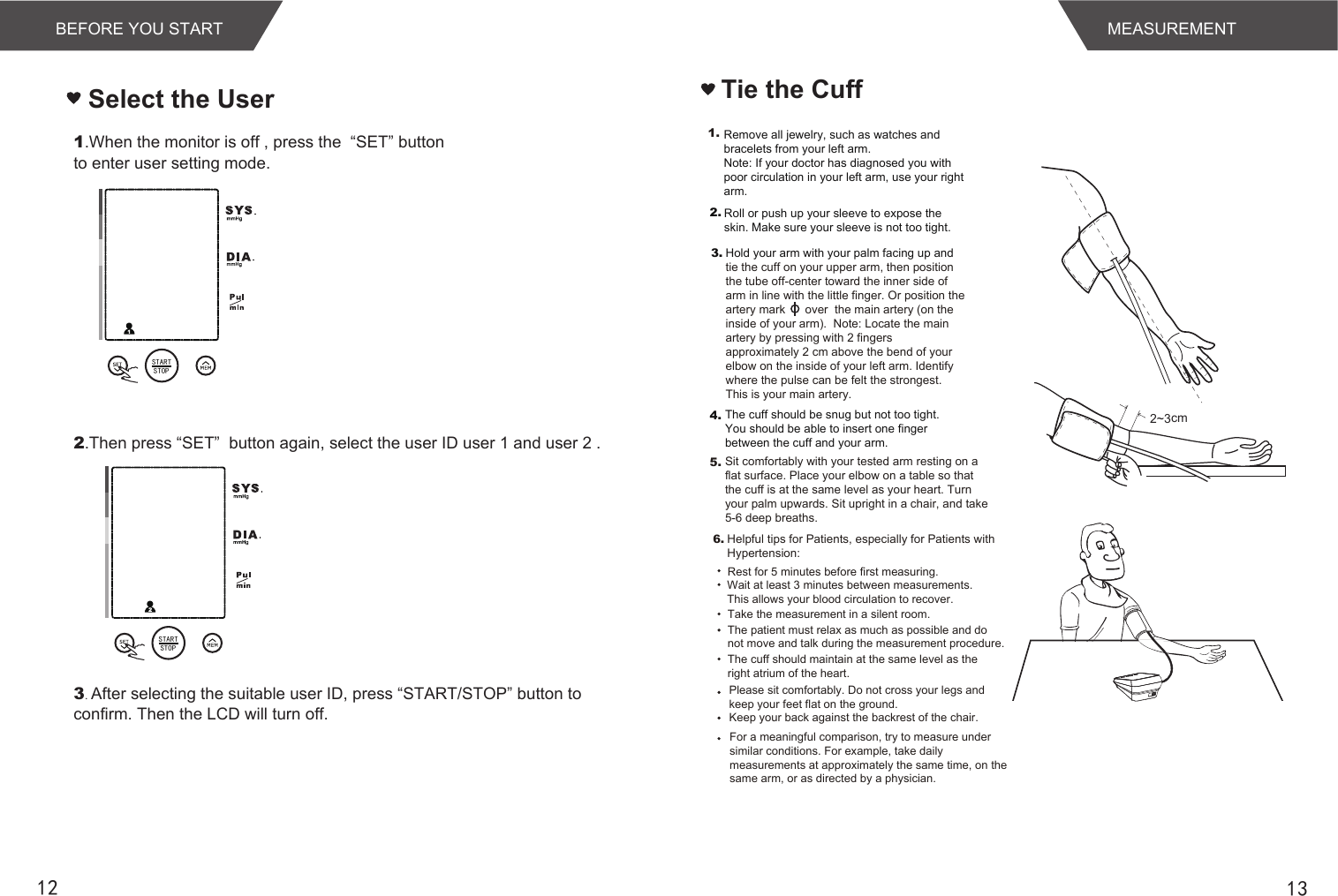 1312Tie the CuffMEASUREMENTBEFORE YOU START1.When the monitor is off , press the  “SET” buttonto enter user setting mode. Select the User2.Then press “SET”  button again, select the user ID user 1 and user 2 .3. After selecting the suitable user ID, press “START/STOP” button toconfirm. Then the LCD will turn off.2~3cm1.4.Hold your arm with your palm facing up and tie the cuff on your upper arm, then position the tube off-center toward the inner side of arm in line with the little finger. Or position the artery mark      over  the main artery (on the inside of your arm).  Note: Locate the main artery by pressing with 2 fingers approximately 2 cm above the bend of your elbow on the inside of your left arm. Identify where the pulse can be felt the strongest. This is your main artery.The cuff should be snug but not too tight. You should be able to insert one finger between the cuff and your arm.Remove all jewelry, such as watches and bracelets from your left arm.Note: If your doctor has diagnosed you with poor circulation in your left arm, use your right arm.Roll or push up your sleeve to expose the skin. Make sure your sleeve is not too tight.2.3.5. Sit comfortably with your tested arm resting on a flat surface. Place your elbow on a table so that the cuff is at the same level as your heart. Turn your palm upwards. Sit upright in a chair, and take 5-6 deep breaths.Rest for 5 minutes before first measuring.Wait at least 3 minutes between measurements. This allows your blood circulation to recover.The patient must relax as much as possible and do not move and talk during the measurement procedure.For a meaningful comparison, try to measure under similar conditions. For example, take daily measurements at approximately the same time, on the same arm, or as directed by a physician.6.Take the measurement in a silent room.The cuff should maintain at the same level as the right atrium of the heart.Please sit comfortably. Do not cross your legs and keep your feet flat on the ground.Keep your back against the backrest of the chair.Helpful tips for Patients, especially for Patients with Hypertension:STARTSTOPSTARTSTOP