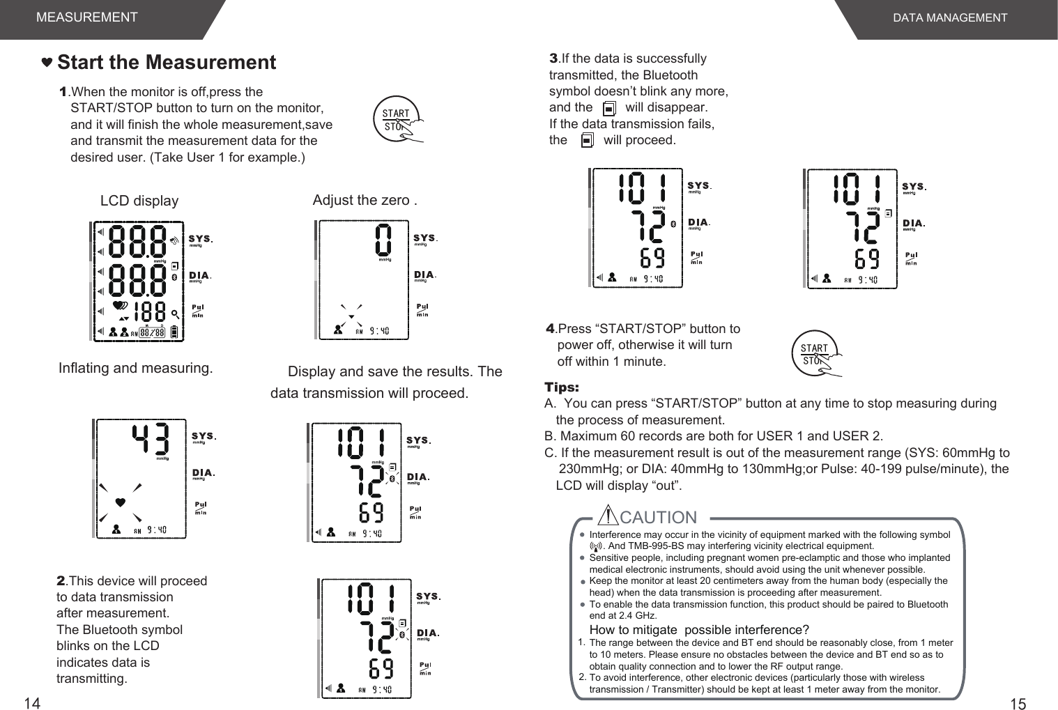 15141.When the monitor is off,press the START/STOP button to turn on the monitor, and it will finish the whole measurement,save and transmit the measurement data for the desired user. (Take User 1 for example.)Adjust the zero .LCD displayInflating and measuring. Display and save the results. The data transmission will proceed.Start the Measurement4.Press “START/STOP” button to power off, otherwise it will turn off within 1 minute.DATA MANAGEMENTMEASUREMENTTips: A.  You can press “START/STOP” button at any time to stop measuring during the process of measurement.B. Maximum 60 records are both for USER 1 and USER 2.C. If the measurement result is out of the measurement range (SYS: 60mmHg to    230mmHg; or DIA: 40mmHg to 130mmHg;or Pulse: 40-199 pulse/minute), the LCD will display “out”.2.This device will proceedto data transmissionafter measurement.The Bluetooth symbolblinks on the LCDindicates data istransmitting.3.If the data is successfullytransmitted, the Bluetoothsymbol doesn’t blink any more,and the         will disappear.If the data transmission fails,the          will proceed.STARTSTOPSTARTSTOPCAUTION 1. 2.  Interference may occur in the vicinity of equipment marked with the following symbol     . And TMB-995-BS may interfering vicinity electrical equipment.Sensitive people, including pregnant women pre-eclamptic and those who implanted medical electronic instruments, should avoid using the unit whenever possible.Keep the monitor at least 20 centimeters away from the human body (especially the head) when the data transmission is proceeding after measurement.To enable the data transmission function, this product should be paired to Bluetooth end at 2.4 GHz.How to mitigate  possible interference?The range between the device and BT end should be reasonably close, from 1 meter to 10 meters. Please ensure no obstacles between the device and BT end so as to obtain quality connection and to lower the RF output range.To avoid interference, other electronic devices (particularly those with wireless transmission / Transmitter) should be kept at least 1 meter away from the monitor. 