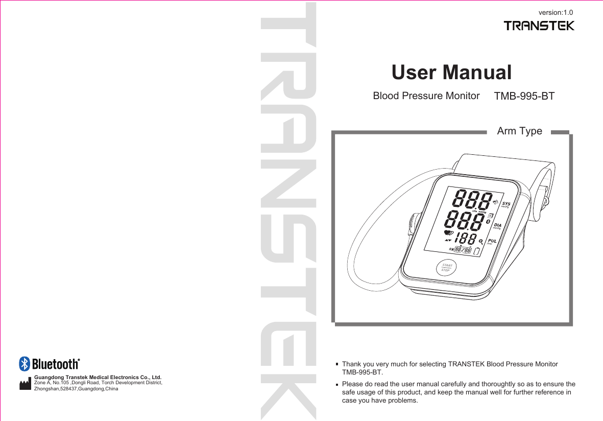 version:1.0User ManualBlood Pressure Monitor TMB-995-BTArm TypeThank you very much for selecting TRANSTEK Blood Pressure MonitorTMB-995-BT.Please do read the user manual carefully and thoroughtly so as to ensure the safe usage of this product, and keep the manual well for further reference in case you have problems.Guangdong Transtek Medical Electronics Co., Ltd.Zone A, No.105 ,Dongli Road, Torch Development District, Zhongshan,528437,Guangdong,China  