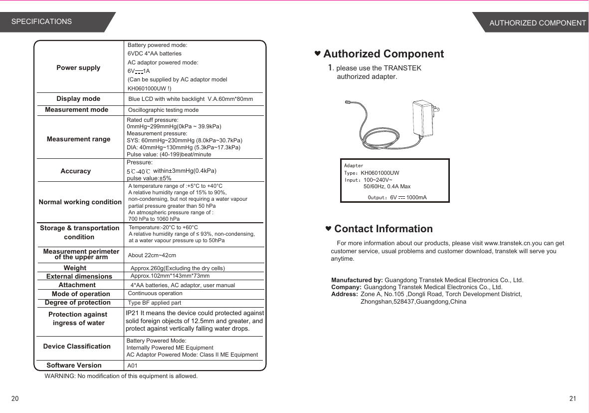2120SPECIFICATIONSBattery powered mode: 6VDC 4*AA batteriesAC adaptor powered mode:6V     1A(Can be supplied by AC adaptor model KH0601000UW !)Blue LCD with white backlight  V.A.60mm*80mmApprox.260g(Excluding the dry cells)Approx.102mm*143mm*73mm4*AA batteries, AC adaptor, user manual  A01 About 22cm~42cmType BF applied partWARNING: No modification of this equipment is allowed.Power supplyDisplay modeMeasurement mode Oscillographic testing modeMeasurement rangeMeasurement perimeterof the upper armWeightExternal dimensionsAttachmentMode of operation Continuous operationDegree of protectionProtection against ingress of waterAccuracyNormal working conditionStorage &amp; transportationconditionSoftware VersionRated cuff pressure: 0mmHg~299mmHg(0kPa ~ 39.9kPa)Measurement pressure: SYS: 60mmHg~230mmHg (8.0kPa~30.7kPa) DIA: 40mmHg~130mmHg (5.3kPa~17.3kPa)Pulse value: (40-199)beat/minuteDevice Classification Battery Powered Mode: Internally Powered ME EquipmentAC Adaptor Powered Mode: Class II ME EquipmentIP21 It means the device could protected against solid foreign objects of 12.5mm and greater, and protect against vertically falling water drops.Pressure:5℃-40℃ within±3mmHg(0.4kPa) pulse value:±5%A temperature range of :+5°C to +40°CA relative humidity range of 15% to 90%,non-condensing, but not requiring a water vapourpartial pressure greater than 50 hPaAn atmospheric pressure range of :700 hPa to 1060 hPaTemperature:-20°C to +60°CA relative humidity range of ≤ 93%, non-condensing,at a water vapour pressure up to 50hPaAuthorized Component1.please use the TRANSTEK authorized adapter.AdapterType：KH0601000UWInput：100~240V~50/60Hz, 0.4A MaxOutput：6V      1000mAContact InformationFor more information about our products, please visit www.transtek.cn.you can get customer service, usual problems and customer download, transtek will serve you anytime.Manufactured by:Company:Address:Guangdong Transtek Medical Electronics Co., Ltd.Zone A, No.105 ,Dongli Road, Torch Development District, Zhongshan,528437,Guangdong,China  Guangdong Transtek Medical Electronics Co., Ltd.AUTHORIZED COMPONENT