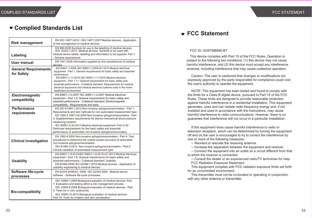 Complied Standards ListEN ISO 14971:2012 / ISO 14971:2007 Medical devices - Application of risk management to medical devicesEN 980:2008 Symbols for use in the labelling of medical devicesEN 1041:2008 Information supplied by the manufacturer of medical devicesEN 60601-1:2006/ IEC 60601-1:2005+A1:2012 Medical electrical equipment - Part 1: General requirements for basic safety and essential performanceEN 60601-1-11:2010/ IEC 60601-1-11:2015 Medical electrical equipment - Part 1-11: General requirements for basic safety and essential performance - Collateral standard: Requirements for medical electrical equipment and medical electrical systems used in the home healthcare environmentEN ISO 81060-1:2012 Non-invasive sphygmomanometers - Part 1: Requirements and test methods for non-automated measurement typeEN 1060-3:1997+A2:2009 Non-invasive sphygmomanometers - Part 3: Supplementary requirements for electro-mechanical blood pressure measuring systemsEN 1060-4:2004 Non-invasive sphygmomanometers - Part 4: Test procedures to determine the overall system accuracy of automated non-invasive sphygmomanometersEN 60601-1-6:2010/IEC 60601-1-6:2010+A1:2013 Medical electrical equipment - Part 1-6: General requirements for basic safety and essential performance - Collateral standard: UsabilityEN 62366:2008/ IEC 62366-1:2015 Medical devices - Application of usability engineering to medical devicesEN 62304:2006/AC: 2008 / IEC 62304:2006   Medical device software - Software life-cycle processesRisk managementLabelingUser manualGeneral Requirements for SafetyElectromagneticcompatibilityPerformancerequirementsClinical investigationUsabilitySoftware life-cycle processesBio-compatibilityISO 10993-1:2009 Biological evaluation of medical devices- Part 1: Evaluation and testing within a risk management processISO 10993-5:2009 Biological evaluation of medical devices - Part 5: Tests for in vitro cytotoxicityISO 10993-10:2010 Biological evaluation of medical devices - Part 10: Tests for irritation and skin sensitizationISO 15223-1:2012  Medical devices. Symbols to be used with medical device labels, labelling and information to be supplied. Part 1 : General requirementsIEC 80601-2-30:2013 Medical electrical equipment- Part 2-30: Particular requirements for the basic safety and essential performance of automated non-invasive sphygmomanometersISO 81060-2:2013  Non-invasive sphygmomanometers - Part 2: Clinical validation of automated measurement typeEN 60601-1-2:2007/ IEC 60601-1-2:2007 Medical electrical equipment - Part 1-2: General requirements for basic safety and essential performance - Collateral standard: Electromagnetic compatibility - Requirements and tests2322COMPLIED STANDARDS LISTFCC StatementThis device complies with Part 15 of the FCC Rules. Operation is subject to the following two conditions: (1) this device may not cause harmful interference, and (2) this device must accept any interference received, including interference that may cause undesired operation.    Caution: The user is cautioned that changes or modifications not expressly approved by the party responsible for compliance could void the user&apos;s authority to operate the equipment.     NOTE: This equipment has been tested and found to comply with the limits for a Class B digital device, pursuant to Part 15 of the FCC Rules. These limits are designed to provide reasonable protection against harmful interference in a residential installation. This equipment generates, uses and can radiate radio frequency energy and, if not installed and used in accordance with the instructions, may cause harmful interference to radio communications. However, there is no guarantee that interference will not occur in a particular installation.     If this equipment does cause harmful interference to radio or television reception, which can be determined by turning the equipment off and on,the user is encouraged to try to correct the interference by one or more of the following measures:    -- Reorient or relocate the receiving antenna.    -- Increase the separation between the equipment and receiver.     -- Connect the equipment into an outlet on a circuit different from that to which the receiver is connected.     -- Consult the dealer or an experienced radio/TV technician for help.     FCC Radiation Exposure Statement:    This equipment complies with FCC radiation exposure limits set forth for an uncontrolled environment.      This transmitter must not be co-located or operating in conjunction with any other antenna or transmitter. FCC ID: OU9TMB995-BTFCC STATEMENT