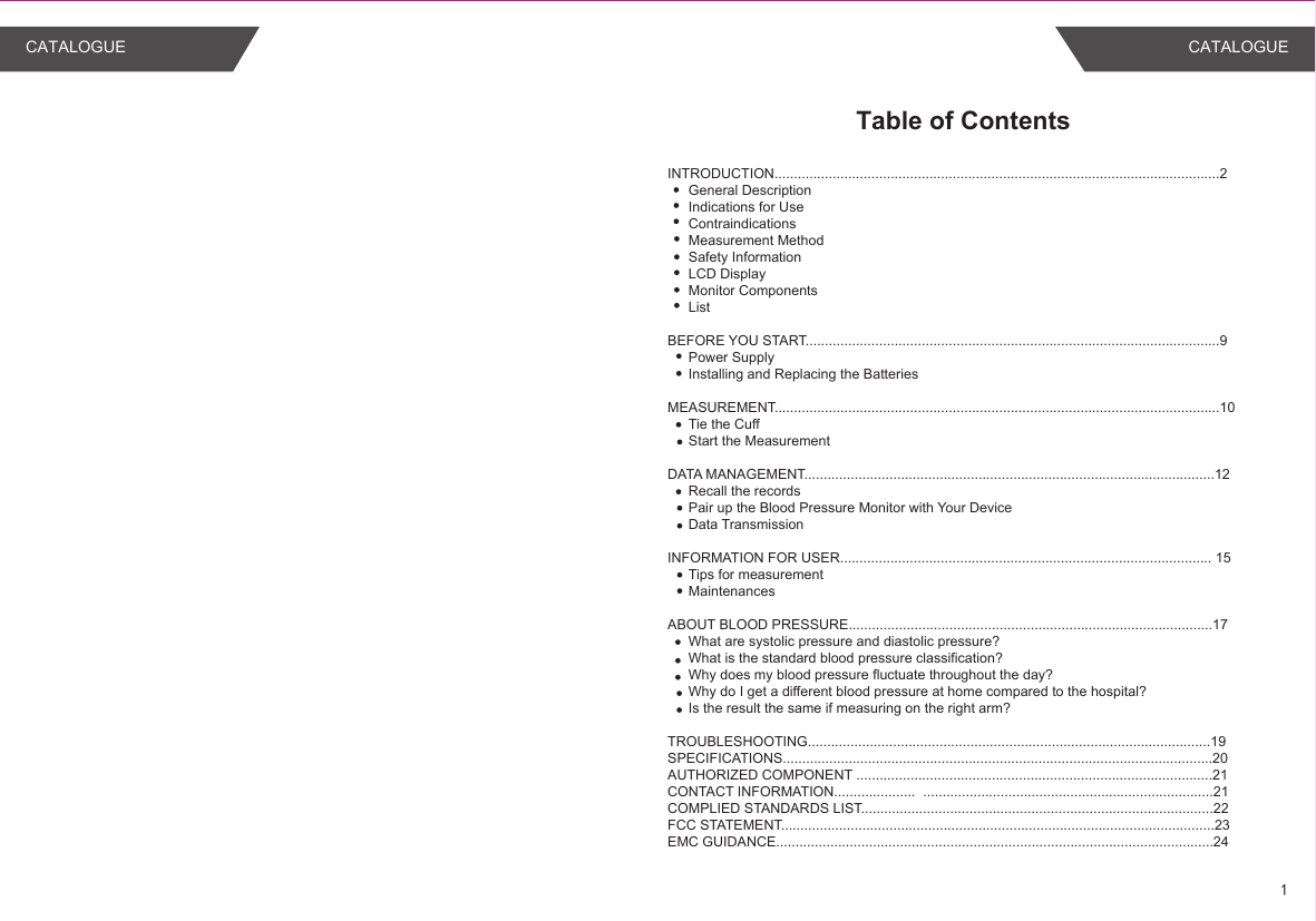 Table of ContentsINTRODUCTION...................................................................................................................2General DescriptionIndications for UseContraindicationsMeasurement MethodSafety InformationLCD DisplayMonitor ComponentsList BEFORE YOU START...........................................................................................................9Power SupplyInstalling and Replacing the BatteriesMEASUREMENT...................................................................................................................10Tie the CuffStart the MeasurementDATA MANAGEMENT..........................................................................................................12Recall the recordsPair up the Blood Pressure Monitor with Your DeviceData TransmissionINFORMATION FOR USER................................................................................................ 15Tips for measurementMaintenancesABOUT BLOOD PRESSURE..............................................................................................17What are systolic pressure and diastolic pressure?What is the standard blood pressure classification?Why does my blood pressure fluctuate throughout the day?Why do I get a different blood pressure at home compared to the hospital?Is the result the same if measuring on the right arm? TROUBLESHOOTING........................................................................................................19SPECIFICATIONS...............................................................................................................20AUTHORIZED COMPONENT ............................................................................................21CONTACT INFORMATION.....................  ...........................................................................21COMPLIED STANDARDS LIST...........................................................................................22 FCC STATEMENT................................................................................................................23EMC GUIDANCE.................................................................................................................241CATALOGUE CATALOGUE