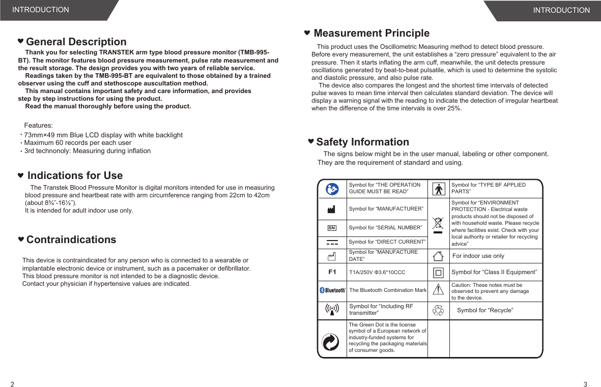 Safety InformationThe signs below might be in the user manual, labeling or other component. They are the requirement of standard and using.Measurement Principle   This product uses the Oscillometric Measuring method to detect blood pressure. Before every measurement, the unit establishes a “zero pressure” equivalent to the air pressure. Then it starts inflating the arm cuff, meanwhile, the unit detects pressure oscillations generated by beat-to-beat pulsatile, which is used to determine the systolic and diastolic pressure, and also pulse rate.    The device also compares the longest and the shortest time intervals of detected pulse waves to mean time interval then calculates standard deviation. The device will display a warning signal with the reading to indicate the detection of irregular heartbeat when the difference of the time intervals is over 25%.Features: Maximum 60 records per each userGeneral Description3rd technonoly: Measuring during inflation 73mm×49 mm Blue LCD display with white backlight Indications for Use    Thank you for selecting TRANSTEK arm type blood pressure monitor (TMB-995-BT). The monitor features blood pressure measurement, pulse rate measurement and the result storage. The design provides you with two years of reliable service.    Readings taken by the TMB-995-BT are equivalent to those obtained by a trainedobserver using the cuff and stethoscope auscultation method.    This manual contains important safety and care information, and providesstep by step instructions for using the product.    Read the manual thoroughly before using the product.   The Transtek Blood Pressure Monitor is digital monitors intended for use in measuring blood pressure and heartbeat rate with arm circumference ranging from 22cm to 42cm(about 8¾˝-16½˝).It is intended for adult indoor use only.ContraindicationsThis device is contraindicated for any person who is connected to a wearable or implantable electronic device or instrument, such as a pacemaker or defibrillator.This blood pressure monitor is not intended to be a diagnostic device.Contact your physician if hypertensive values are indicated.Symbol for “THE OPERATION GUIDE MUST BE READ”Symbol for “MANUFACTURER”Symbol for “SERIAL NUMBER”Symbol for “TYPE BF APPLIED PARTS”Symbol for “DIRECT CURRENT”Symbol for “ENVIRONMENT PROTECTION - Electrical waste products should not be disposed of with household waste. Please recycle where facilities exist. Check with your local authority or retailer for recycling advice”Symbol for “MANUFACTURE DATE” For indoor use onlyF1T1A/250V Φ3.6*10CCC Symbol for “Class II Equipment”Caution: These notes must be observed to prevent any damage to the device.SNThe Bluetooth Combination MarkSymbol for “Including RFtransmitter”23INTRODUCTION INTRODUCTIONThe Green Dot is the license symbol of a European network of industry-funded systems for recycling the packaging materials of consumer goods.Symbol for “Recycle”