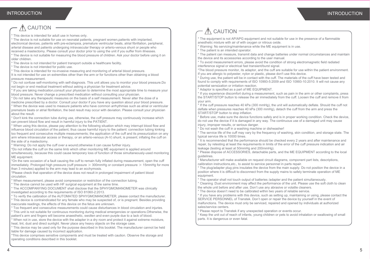 45INTRODUCTION INTRODUCTIONCAUTION CAUTION* This device is intended for adult use in homes only. * The device is not suitable for use on neonatal patients, pregnant women,patients with implanted, electronical devices, patients with pre-eclampsia, premature ventricular beats, atrial fibrillation, peripheral, arterial disease and patients undergoing intravascular therapy or arterio-venous shunt or people who received a mastectomy. Please consult your doctor prior to using the unit if you suffer from illnesses.* The device is not suitable for measuring the blood pressure of children. Ask your doctor before using it on older children.* The device is not intended for patient transport outside a healthcare facility.* The device is not intended for public use.* This device is intended for no-invasive measuring and monitoring of arterial blood pressure.It is not intended for use on extremities other than the arm or for functions other than obtaining a blood pressure measurement.* Do not confuse self-monitoring with self-diagnosis. This unit allows you to monitor your blood pressure.Do not begin or end medical treatment without asking a physician for treatment advice.* If you are taking medication,consult your physician to determine the most appropriate time to measure your blood pressure. Never change a prescribed medication without consulting your physician.* Do not take any therapeutic measures on the basis of a self measurement. Never alter the dose of a medicine prescribed by a doctor. Consult your doctor if you have any question about your blood pressure.* When the device was used to measure patients who have common arrhythmias such as atrial or ventricular premature beats or atrial fibrillation, the best result may occur with deviation. Please consult your physician about the result.* Don&apos;t kink the connection tube during use, otherwise, the cuff pressure may continuously increase which can prevent blood flow and result in harmful injury to the PATIENT.* When using this device, please pay attention to the following situation which may interrupt blood flow and influence blood circulation of the patient, thus cause harmful injury to the patient: connection tubing kinking too frequent and consecutive multiple measurements; the application of the cuff and its pressurization on any arm where intravascular access or therapy, or an arterio-venous (A-V) shunt, is present; inflating the cuff on the side of a mastectomy.* Warning: Do not apply the cuff over a wound;otherwise it can cause further injury.*Do not inflate the cuff on the same limb which other monitoring ME equipment is applied around simultaneously, because this could cause temporary loss of function of those simultaneously-used monitoring ME equipment.*On the rare occasion of a fault causing the cuff to remain fully inflated during measurement, open the cuff immediately. Prolonged high pressure (cuff pressure ＞ 300mmHg or constant pressure ＞ 15mmHg for more than 3 minutes) applied to the arm may lead to an ecchymosis.*Please check that operation of the device does not result in prolonged impairment of patient blood circulation.* When measurement, please avoid compression or restriction of the connection tubing.* The device cannot be used with HF surgical equipment at the same time.* The ACCOMPANYING DOCUMENT shall disclose that the SPHYGMOMANOMETER was clinically investigated according to the requirements of ISO 81060-2:2013.* To verify the calibration of the AUTOMATED SPHYGMOMANOMETER, please contact the manufacturer.* This device is contraindicated for any female who may be suspected of, or is pregnant. Besides providing inaccurate readings, the effects of this device on the fetus are unknown.* Too frequent and consecutive measurements could cause disturbances in blood circulation and injuries.* This unit is not suitable for continuous monitoring during medical emergencies or operations.Otherwise, the patient’s arm and fingers will become anaesthetic, swollen and even purple due to a lack of blood.* When not in use, store the device with the adapter in a dry room and protect it against extreme moisture, heat, lint, dust and direct sunlight. Never place any heavy objects on the storage case.* This device may be used only for the purpose described in this booklet. The manufacturer cannot be held liable for damage caused by incorrect application.*This device comprises sensitive components and must be treated with caution. Observe the storage and operating conditions described in this booklet.* The equipment is not AP/APG equipment and not suitable for use in the presence of a flammable anesthetic mixture with air of with oxygen or nitrous oxide.* Warning: No servicing/maintenance while the ME equipment is in use.* The patient is an intended operator.* The patient can measure, transmit data and change batteries under normal circumstances and maintain the device and its accessories according to the user manual.* To avoid measurement errors, please avoid the condition of strong electromagnetic field radiated interference signal or electrical fast transient/burst signal.*The blood pressure monitor, its adaptor, and the cuff are suitable for use within the patient environment. If you are allergic to polyester, nylon or plastic, please don&apos;t use this device. * During use, the patient will be in contact with the cuff. The materials of the cuff have been tested and found to comply with requirements of ISO 10993-5:2009 and ISO 10993-10:2010. It will not cause any potential sensization or irritation reaction.* Adaptor is specified as a part of ME EQUIPMENT.* If you experience discomfort during a measurement, such as pain in the arm or other complaints, press the START/STOP button to release the air immediately from the cuff. Loosen the cuff and remove it from your arm.* If the cuff pressure reaches 40 kPa (300 mmHg), the unit will automatically deflate. Should the cuff not deflate when pressures reaches 40 kPa (300 mmHg), detach the cuff from the arm and press the START/STOP button to stop inflation.* Before use, make sure the device functions safely and is in proper working condition. Check the device, do not use the device if it is damaged in any way. The continuous use of a damaged unit may cause injury, improper results, or serious danger.* Do not wash the cuff in a washing machine or dishwasher!* The service life of the cuff may vary by the frequency of washing, skin condition, and storage state. The typical service life is 10000 times.* It is recommended that the performance should be checked every 2 years and after maintenance and repair, by retesting at least the requirements in limits of the error of the cuff pressure indication and air leakage (testing at least at 50mmHg and 200mmHg).* Please dispose of ACCESSORIES, detachable parts, and the ME EQUIPMENT according to the local guidelines.* Manufacturer will make available on request circuit diagrams, component part lists, descriptions, calibration instructions,etc., to assist to service personnel in parts repair.* The plug/adapter plug pins insulates the device from the main supply. Do not position the device in a position where it is difficult to disconnect from the supply mains to safely terminate operation of ME equipment.* The operator shall not touch output of batteries /adapter and the patient simultaneously.* Cleaning :Dust environment may affect the performance of the unit. Please use the soft cloth to clean the whole unit before and after use. Don’t use any abrasive or volatile cleaners.* The device doesn’t need to be calibrated within two years of reliable service.* If you have any problems with this device, such as setting up, maintaining or using, please contact the SERVICE PERSONNEL of Transtek. Don’t open or repair the device by yourself in the event of malfunctions. The device must only be serviced, repaired and opened by individuals at authorized sales/service centers.* Please report to Transtek if any unexpected operation or events occur.* Keep the unit out of reach of infants, young children or pets to avoid inhalation or swallowing of small parts. It is dangerous or even fatal.