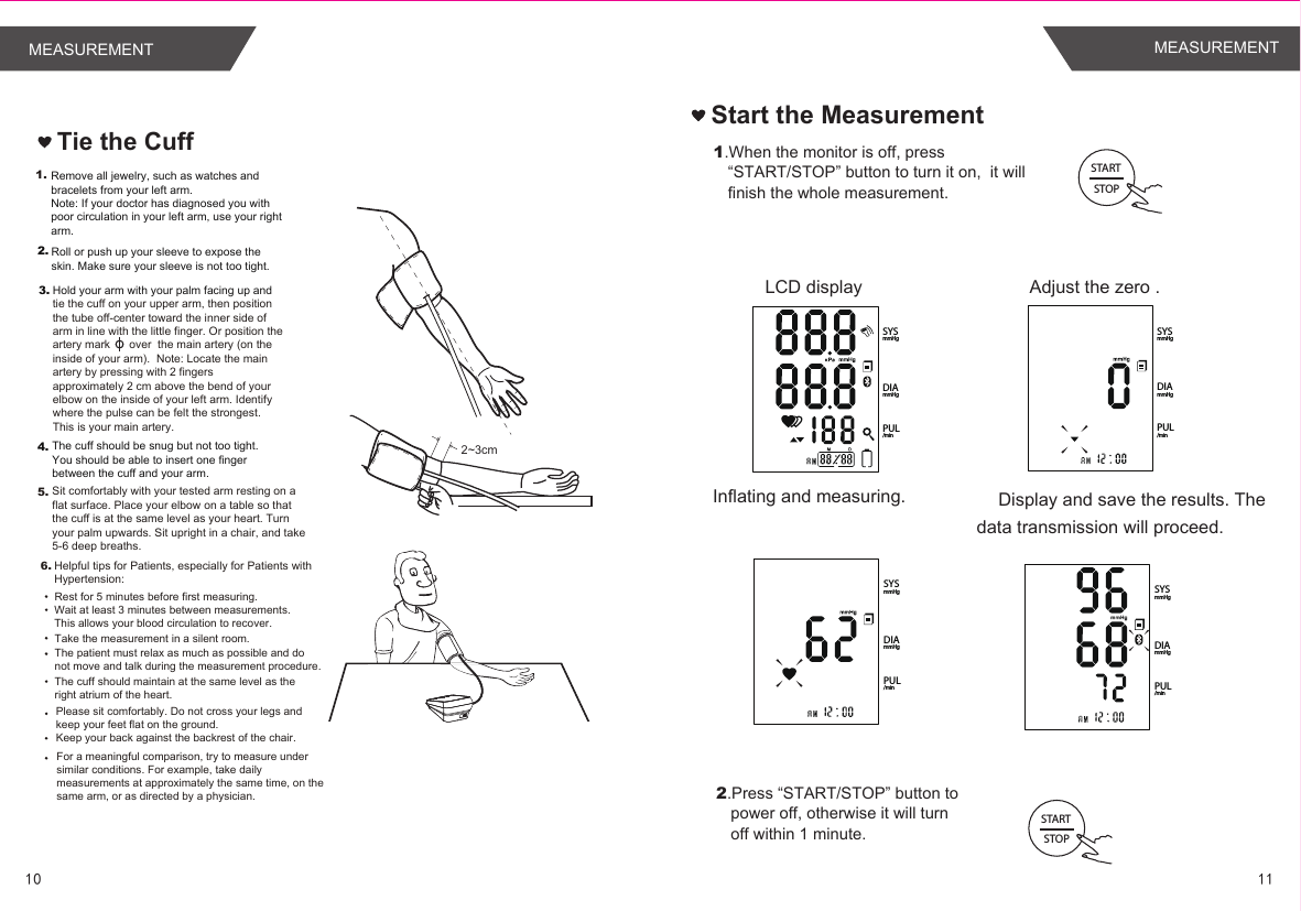 Tie the Cuff2~3cm1.4.Hold your arm with your palm facing up and tie the cuff on your upper arm, then position the tube off-center toward the inner side of arm in line with the little finger. Or position the artery mark      over  the main artery (on the inside of your arm).  Note: Locate the main artery by pressing with 2 fingers approximately 2 cm above the bend of your elbow on the inside of your left arm. Identify where the pulse can be felt the strongest. This is your main artery.The cuff should be snug but not too tight. You should be able to insert one finger between the cuff and your arm.Remove all jewelry, such as watches and bracelets from your left arm.Note: If your doctor has diagnosed you with poor circulation in your left arm, use your right arm.Roll or push up your sleeve to expose the skin. Make sure your sleeve is not too tight.2.3.5. Sit comfortably with your tested arm resting on a flat surface. Place your elbow on a table so that the cuff is at the same level as your heart. Turn your palm upwards. Sit upright in a chair, and take 5-6 deep breaths.Rest for 5 minutes before first measuring.Wait at least 3 minutes between measurements. This allows your blood circulation to recover.The patient must relax as much as possible and do not move and talk during the measurement procedure.For a meaningful comparison, try to measure under similar conditions. For example, take daily measurements at approximately the same time, on the same arm, or as directed by a physician.6.Take the measurement in a silent room.The cuff should maintain at the same level as the right atrium of the heart.Please sit comfortably. Do not cross your legs and keep your feet flat on the ground.Keep your back against the backrest of the chair.Helpful tips for Patients, especially for Patients with Hypertension:1.When the monitor is off, press “START/STOP” button to turn it on,  it will finish the whole measurement.   Adjust the zero .LCD displayInflating and measuring. Display and save the results. The data transmission will proceed.Start the Measurement2.Press “START/STOP” button to power off, otherwise it will turn off within 1 minute.STARTSTOPSTARTSTOPPUL/minDIAmmHgSYSmmHgPUL/minDIAmmHgSYSmmHgPUL/minDIAmmHgSYSmmHgPUL/minDIAmmHgSYSmmHg1110MEASUREMENTMEASUREMENT