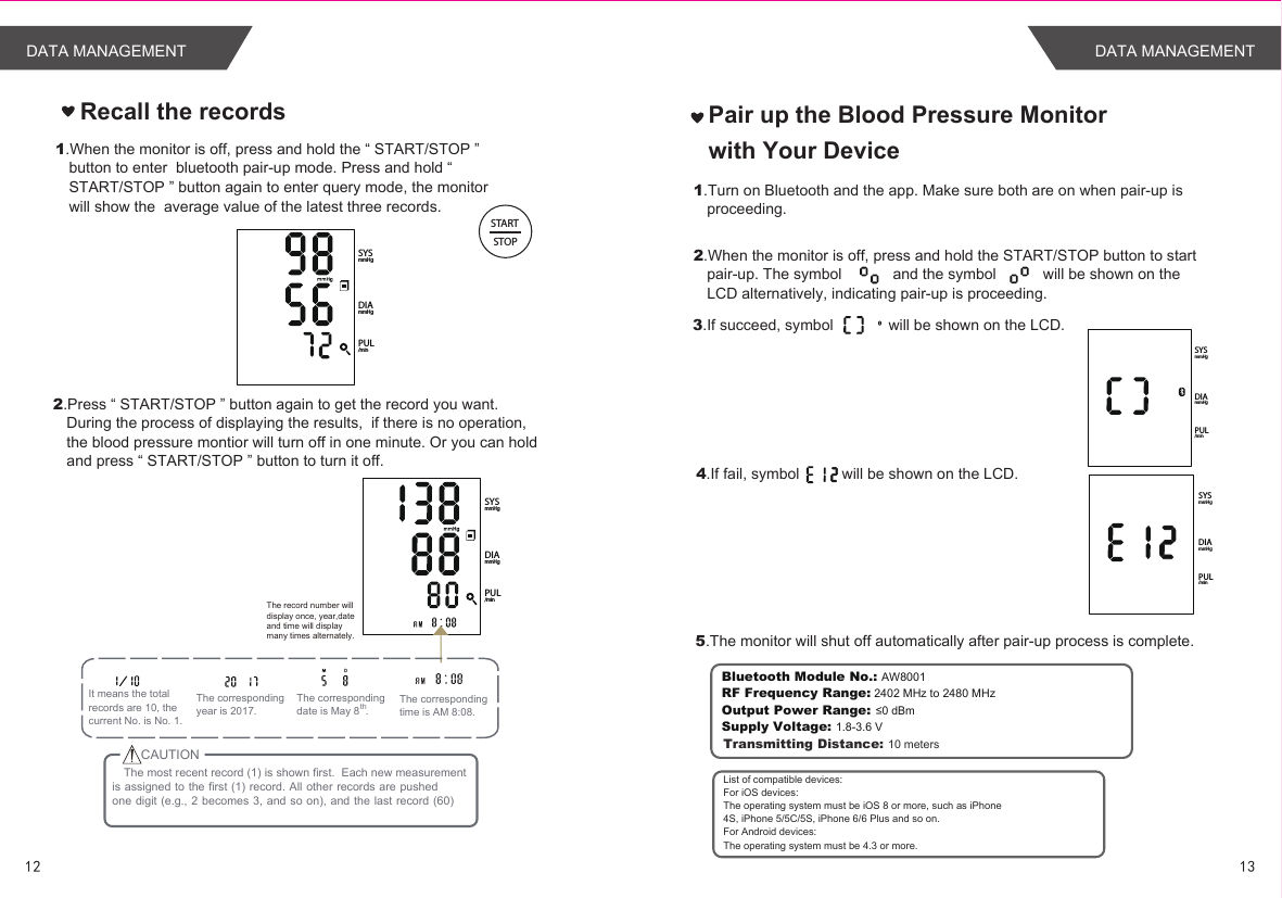 1312DATA MANAGEMENT DATA MANAGEMENTRecall the recordsPUL/minDIAmmHgSYSmmHgSTARTSTOP1.When the monitor is off, press and hold the “ START/STOP ” button to enter  bluetooth pair-up mode. Press and hold “ START/STOP ” button again to enter query mode, the monitor will show the  average value of the latest three records.   PUL/minDIAmmHgSYSmmHg2.Press “ START/STOP ” button again to get the record you want.  During the process of displaying the results,  if there is no operation, the blood pressure montior will turn off in one minute. Or you can hold and press “ START/STOP ” button to turn it off.    The record number will display once, year,date and time will display many times alternately.It means the total records are 10, thecurrent No. is No. 1.The corresponding time is AM 8:08.The corresponding date is May 8  .thThe corresponding year is 2017.The most recent record (1) is shown first.  Each new measurement is assigned to the first (1) record. All other records are pushedone digit (e.g.,  2 becomes 3,  and so on),  and the last record (60)CAUTIONPair up the Blood Pressure Monitor with Your Device1.Turn on Bluetooth and the app. Make sure both are on when pair-up is proceeding.2.When the monitor is off, press and hold the START/STOP button to start pair-up. The symbol            and the symbol           will be shown on the LCD alternatively, indicating pair-up is proceeding.5.The monitor will shut off automatically after pair-up process is complete.Bluetooth Module No.: AW8001RF Frequency Range: 2402 MHz to 2480 MHzOutput Power Range: ≤0 dBmSupply Voltage: 1.8-3.6 VTransmitting Distance: 10 metersList of compatible devices:For iOS devices:The operating system must be iOS 8 or more, such as iPhone4S, iPhone 5/5C/5S, iPhone 6/6 Plus and so on.For Android devices:The operating system must be 4.3 or more.3.If succeed, symbol             will be shown on the LCD.4.If fail, symbol          will be shown on the LCD.PUL/minDIAmmHgSYSmmHgPUL/minDIAmmHgSYSmmHg