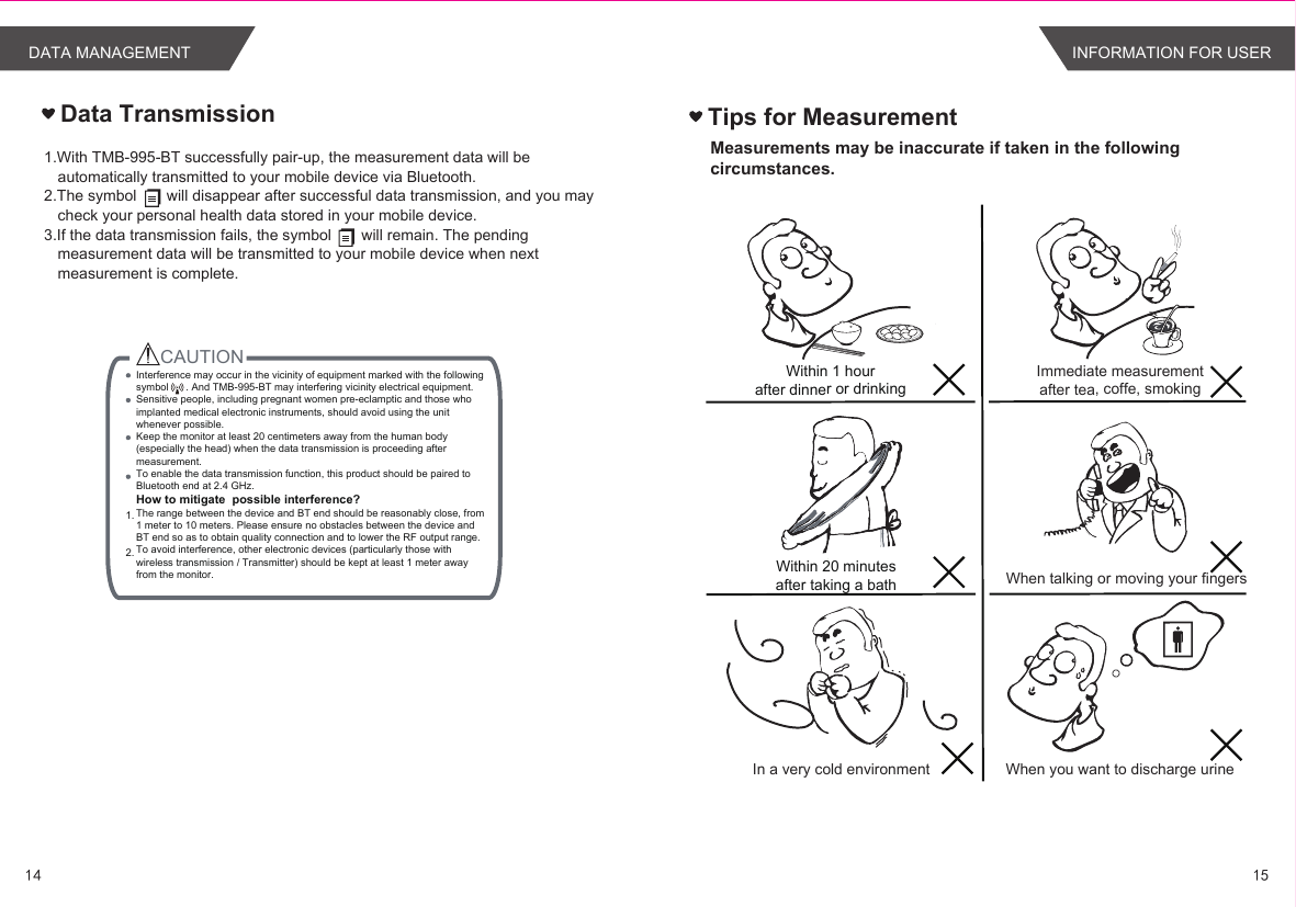 1.With TMB-995-BT successfully pair-up, the measurement data will be automatically transmitted to your mobile device via Bluetooth. 2.The symbol       will disappear after successful data transmission, and you may check your personal health data stored in your mobile device.3.If the data transmission fails, the symbol       will remain. The pending measurement data will be transmitted to your mobile device when next measurement is complete.Data TransmissionCAUTION 1. 2.  Interference may occur in the vicinity of equipment marked with the following symbol      . And TMB-995-BT may interfering vicinity electrical equipment.Sensitive people, including pregnant women pre-eclamptic and those who implanted medical electronic instruments, should avoid using the unit whenever possible.Keep the monitor at least 20 centimeters away from the human body (especially the head) when the data transmission is proceeding after measurement.To enable the data transmission function, this product should be paired to Bluetooth end at 2.4 GHz.How to mitigate  possible interference?The range between the device and BT end should be reasonably close, from 1 meter to 10 meters. Please ensure no obstacles between the device and BT end so as to obtain quality connection and to lower the RF output range.To avoid interference, other electronic devices (particularly those with wireless transmission / Transmitter) should be kept at least 1 meter away from the monitor. 1514DATA MANAGEMENTTips for MeasurementMeasurements may be inaccurate if taken in the following circumstances.Within 1 hourafter dinner or drinkingWithin 20 minutesafter taking a bathIn a very cold environmentImmediate measurementafter tea, coffe, smokingWhen talking or moving your fingersWhen you want to discharge urineINFORMATION FOR USER