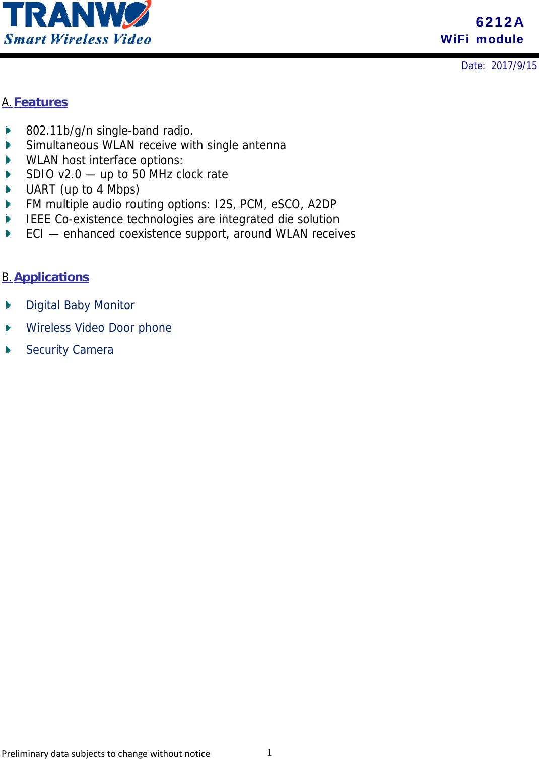 6212A WiFi module 1PreliminarydatasubjectstochangewithoutnoticeDate: 2017/9/15 A. Features 802.11b/g/n single-band radio. Simultaneous WLAN receive with single antenna WLAN host interface options: SDIO v2.0 — up to 50 MHz clock rate UART (up to 4 Mbps) FM multiple audio routing options: I2S, PCM, eSCO, A2DP IEEE Co-existence technologies are integrated die solution ECI — enhanced coexistence support, around WLAN receives B. Applications Digital Baby Monitor Wireless Video Door phone Security Camera 