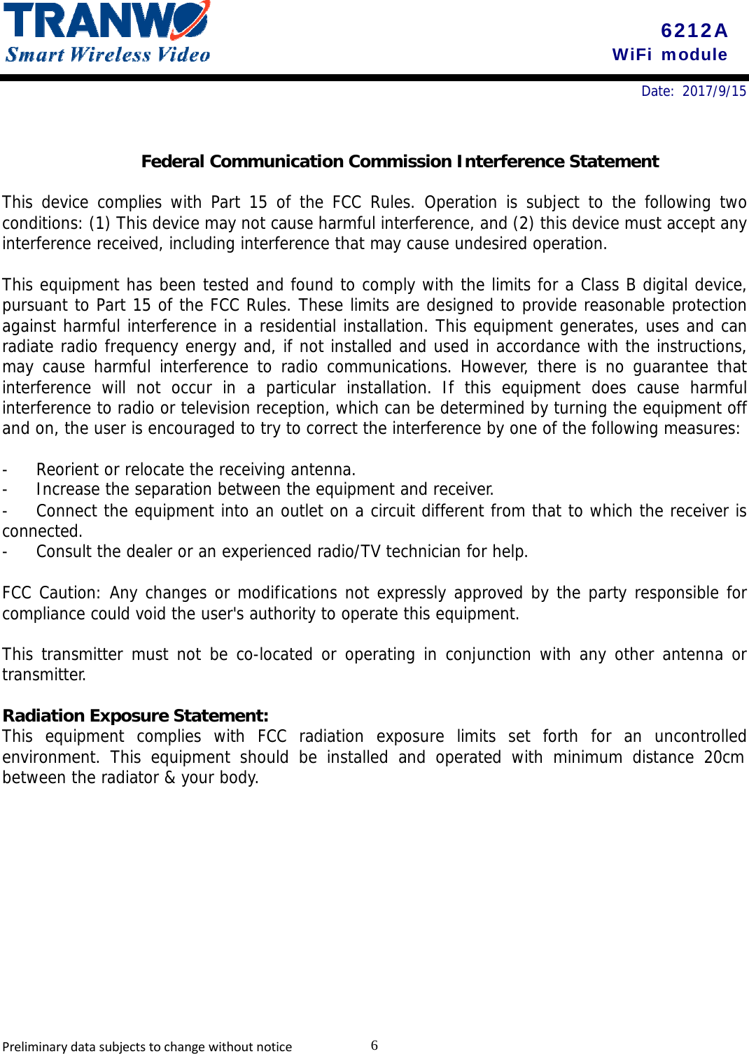 6212A WiFi module 6PreliminarydatasubjectstochangewithoutnoticeDate: 2017/9/15 Federal Communication Commission Interference Statement This device complies with Part 15 of the FCC Rules. Operation is subject to the following two conditions: (1) This device may not cause harmful interference, and (2) this device must accept any interference received, including interference that may cause undesired operation. This equipment has been tested and found to comply with the limits for a Class B digital device, pursuant to Part 15 of the FCC Rules. These limits are designed to provide reasonable protection against harmful interference in a residential installation. This equipment generates, uses and can radiate radio frequency energy and, if not installed and used in accordance with the instructions, may cause harmful interference to radio communications. However, there is no guarantee that interference will not occur in a particular installation. If this equipment does cause harmful interference to radio or television reception, which can be determined by turning the equipment off and on, the user is encouraged to try to correct the interference by one of the following measures: - Reorient or relocate the receiving antenna. - Increase the separation between the equipment and receiver. - Connect the equipment into an outlet on a circuit different from that to which the receiver is connected. - Consult the dealer or an experienced radio/TV technician for help. FCC Caution: Any changes or modifications not expressly approved by the party responsible for compliance could void the user&apos;s authority to operate this equipment. This transmitter must not be co-located or operating in conjunction with any other antenna or transmitter. Radiation Exposure Statement: This equipment complies with FCC radiation exposure limits set forth for an uncontrolled environment. This equipment should be installed and operated with minimum distance 20cm between the radiator &amp; your body. 