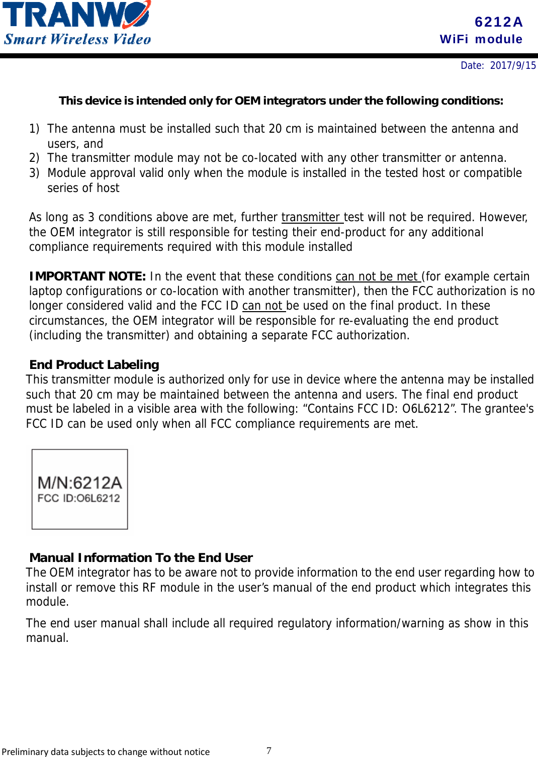 6212A WiFi module 7PreliminarydatasubjectstochangewithoutnoticeDate: 2017/9/15 This device is intended only for OEM integrators under the following conditions: 1) The antenna must be installed such that 20 cm is maintained between the antenna and users, and 2) The transmitter module may not be co-located with any other transmitter or antenna. 3) Module approval valid only when the module is installed in the tested host or compatible series of host As long as 3 conditions above are met, further transmitter test will not be required. However, the OEM integrator is still responsible for testing their end-product for any additional compliance requirements required with this module installed IMPORTANT NOTE: In the event that these conditions can not be met (for example certain laptop configurations or co-location with another transmitter), then the FCC authorization is no longer considered valid and the FCC ID can not be used on the final product. In these circumstances, the OEM integrator will be responsible for re-evaluating the end product (including the transmitter) and obtaining a separate FCC authorization. End Product Labeling This transmitter module is authorized only for use in device where the antenna may be installed such that 20 cm may be maintained between the antenna and users. The final end product must be labeled in a visible area with the following: “Contains FCC ID: O6L6212”. The grantee&apos;s FCC ID can be used only when all FCC compliance requirements are met.  Manual Information To the End User The OEM integrator has to be aware not to provide information to the end user regarding how to install or remove this RF module in the user’s manual of the end product which integrates this module. The end user manual shall include all required regulatory information/warning as show in this manual. 