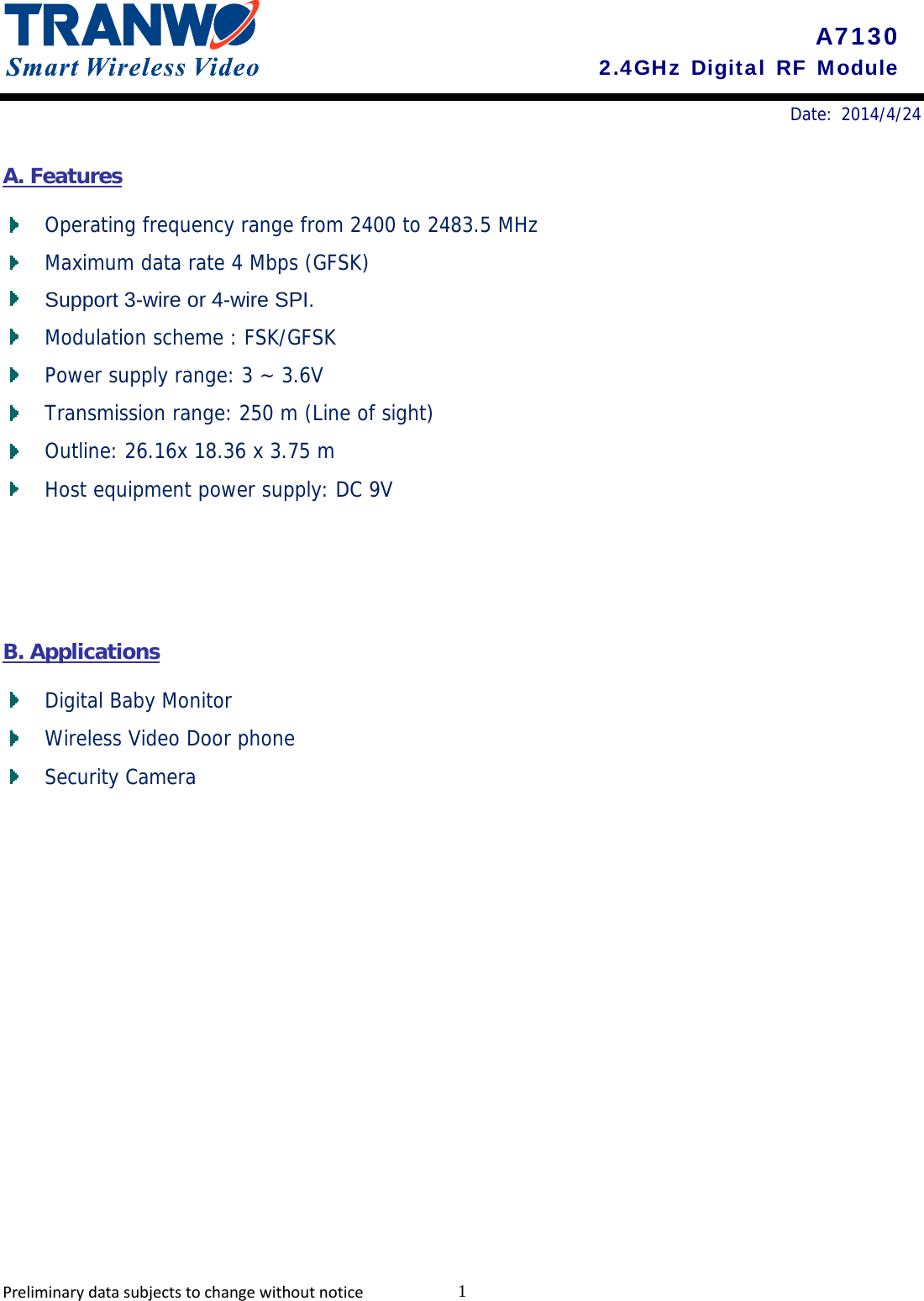       Date: 2014/4/24    A7130 2.4GHz Digital RF Module A. Features  Operating frequency range from 2400 to 2483.5 MHz   Maximum data rate 4 Mbps (GFSK)  Support 3-wire or 4-wire SPI.   Modulation scheme : FSK/GFSK    Power supply range: 3 ~ 3.6V   Transmission range: 250 m (Line of sight)  Outline: 26.16x 18.36 x 3.75 m  Host equipment power supply: DC 9V    B. Applications  Digital Baby Monitor   Wireless Video Door phone   Security Camera  Preliminarydatasubjectstochangewithoutnotice 1