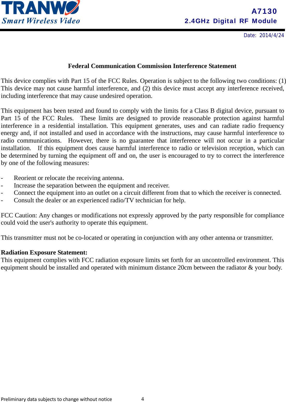       Date: 2014/4/24    A7130 2.4GHz Digital RF Module  Federal Communication Commission Interference Statement  This device complies with Part 15 of the FCC Rules. Operation is subject to the following two conditions: (1) This device may not cause harmful interference, and (2) this device must accept any interference received, including interference that may cause undesired operation.  This equipment has been tested and found to comply with the limits for a Class B digital device, pursuant to Part 15 of the FCC Rules.  These limits are designed to provide reasonable protection against harmful interference in a residential installation. This equipment generates, uses and can radiate radio frequency energy and, if not installed and used in accordance with the instructions, may cause harmful interference to radio communications.  However, there is no guarantee that interference will not occur in a particular installation.   If this equipment does cause harmful interference to radio or television reception, which can be determined by turning the equipment off and on, the user is encouraged to try to correct the interference by one of the following measures:  -  Reorient or relocate the receiving antenna. -  Increase the separation between the equipment and receiver. -  Connect the equipment into an outlet on a circuit different from that to which the receiver is connected. -  Consult the dealer or an experienced radio/TV technician for help.  FCC Caution: Any changes or modifications not expressly approved by the party responsible for compliance could void the user&apos;s authority to operate this equipment.  This transmitter must not be co-located or operating in conjunction with any other antenna or transmitter.  Radiation Exposure Statement: This equipment complies with FCC radiation exposure limits set forth for an uncontrolled environment. This equipment should be installed and operated with minimum distance 20cm between the radiator &amp; your body. Preliminarydatasubjectstochangewithoutnotice 4