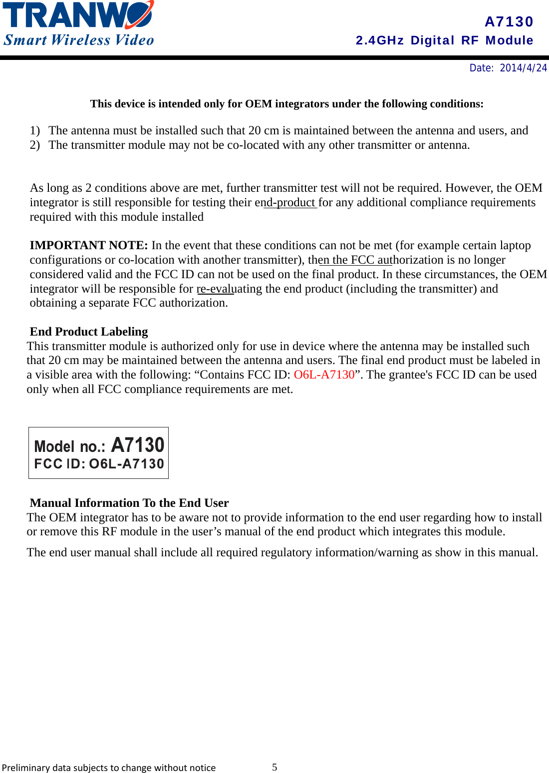       Date: 2014/4/24    A7130 2.4GHz Digital RF Module This device is intended only for OEM integrators under the following conditions:  1) The antenna must be installed such that 20 cm is maintained between the antenna and users, and   2) The transmitter module may not be co-located with any other transmitter or antenna.     As long as 2 conditions above are met, further transmitter test will not be required. However, the OEM integrator is still responsible for testing their end-product for any additional compliance requirements required with this module installed  IMPORTANT NOTE: In the event that these conditions can not be met (for example certain laptop configurations or co-location with another transmitter), then the FCC authorization is no longer considered valid and the FCC ID can not be used on the final product. In these circumstances, the OEM integrator will be responsible for re-evaluating the end product (including the transmitter) and obtaining a separate FCC authorization.  End Product Labeling This transmitter module is authorized only for use in device where the antenna may be installed such that 20 cm may be maintained between the antenna and users. The final end product must be labeled in a visible area with the following: “Contains FCC ID: O6L-A7130”. The grantee&apos;s FCC ID can be used only when all FCC compliance requirements are met.    Manual Information To the End User The OEM integrator has to be aware not to provide information to the end user regarding how to install or remove this RF module in the user’s manual of the end product which integrates this module. The end user manual shall include all required regulatory information/warning as show in this manual.   Preliminarydatasubjectstochangewithoutnotice 5